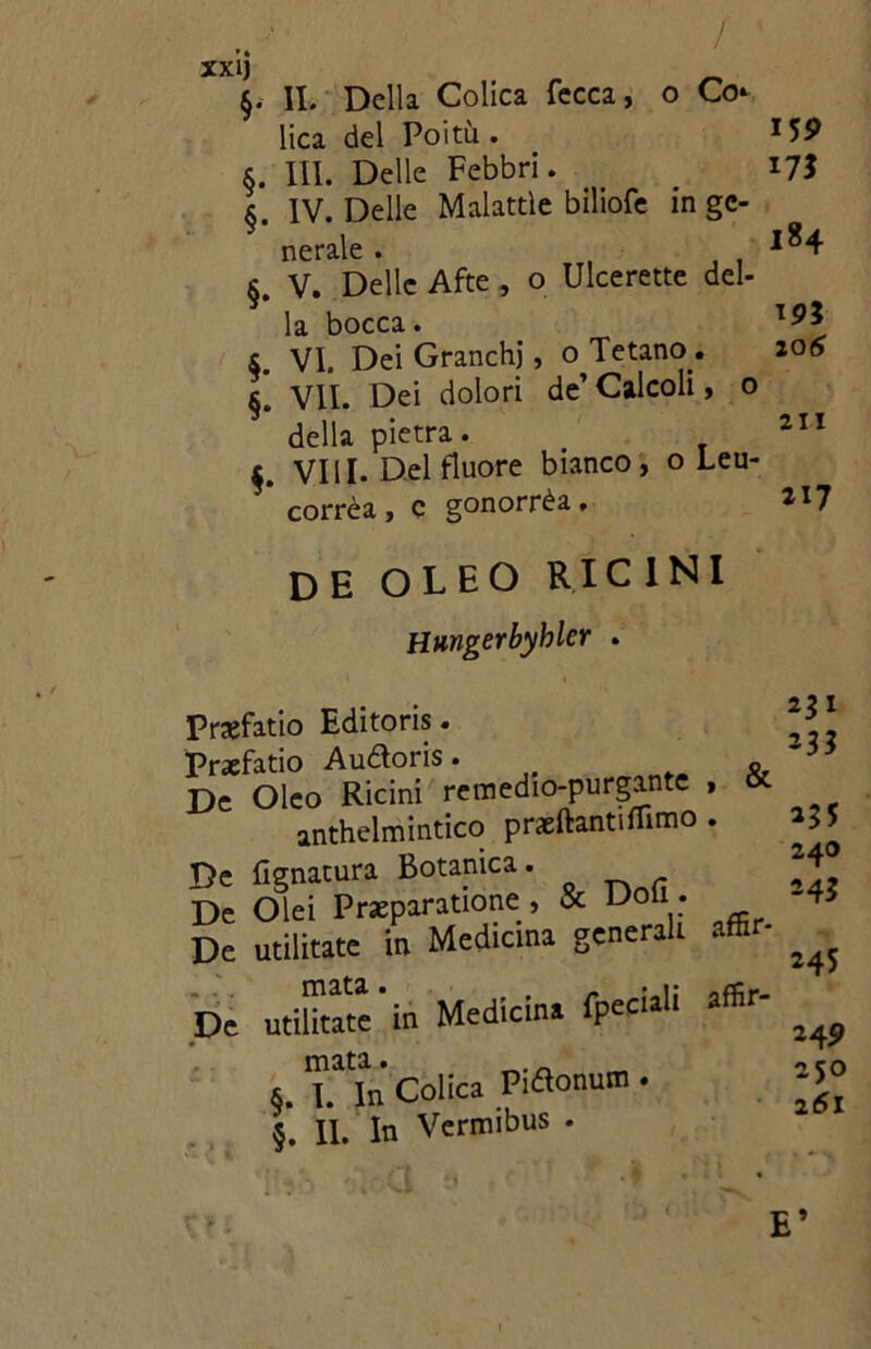 / xxij §. IL Della Colica fecca, o Co lica del Poitù . §. III. Delle Febbri. §. IV. Delle Malattìe biliofe in gc- nerale . §. V. Delle Afte , o Ulcerette del- la bocca. S. VI. Dei Granchi, o Tetano. §[ VII. Dei dolori de’ Calcoli, o della pietra. $. Vili. Del fluore bianco, o Leu- corrèa , e gonorrèa. 155> 184 19* 20 6 2 n 217 DE OLEO RICINI Hungerbyhler . & Prajfatio Editoris. Prxfatio Audoris. De Oleo Ricini remedio-purgante . anthelmintico praeftanti filmo . De Ugnatura Botanica. De Olei Preparatone, & Doli . De utilitate in Medicina generai De utilitate'in Medicina fpeciali affir- mata. & I In Colica Pidonum . |: li. In Vermibus . 2D 23* 235 24O 243 245 249 250 261 E’