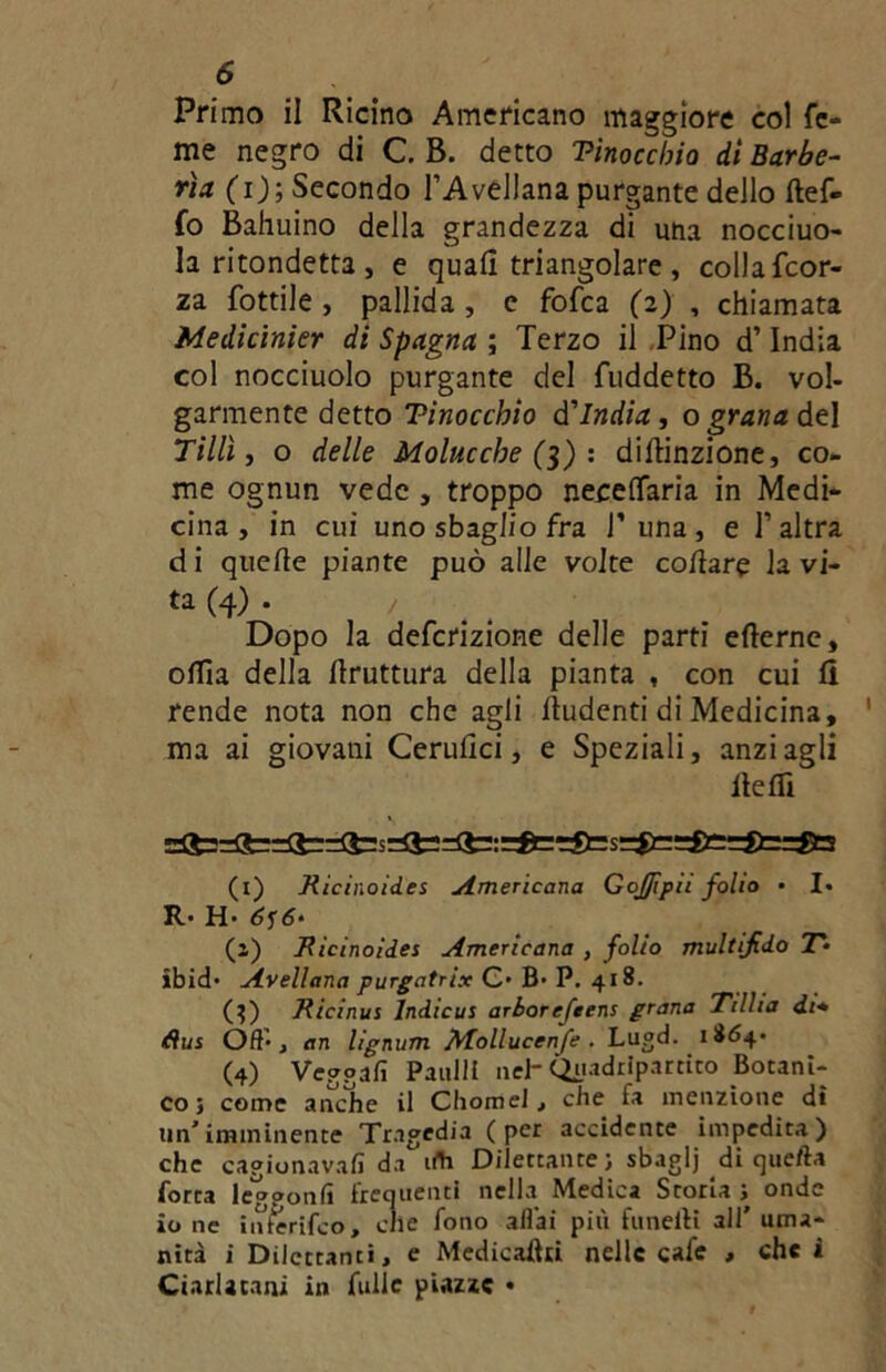 Primo il Ricino Americano maggiore col Te- me negro di C. B. detto Tinoccbio di Barbe- ri* (i); Secondo l’Avellana purgante dello ftef- fo Bahuino della grandezza di uha nocciuo- la ritondetta , e quali triangolare , colla fcor- za fottile , pallida , e fofca (2) , chiamata Medicinier di Spagna ; Terzo il Pino d’India col nocciuolo purgante del fuddetto B. voi- gannente detto Tinoccbio d'India, o grana &t\ Tillì, o delle Molucche (3) : distinzione, co- me ognun vede , troppo neceflfaria in Medi- cina , in cui uno sbaglio fra T una , e l’altra di quelle piante può alle volte collare la vi- ta (4) . / Dopo la defcrizione delle parti eberne, offia della bruttura della pianta , con cui li rende nota non che agli lludenti di Medicina, ma ai giovani Cerubci, e Speziali, anzi agli beffi (1) Ricinoides Americana GoJJipa folio • I. R.- H’ 6‘ (1) Ricinoides Americana , folio multifido T* lbid* Avellana purgatiix C> B> P. 418. (}) Ricinus lndicus arborefeens grana Ttllia di* fìus Off , <in lignum Mollucenfe . Lugd. 1864- (4) Vegga!! Panili neh Quadripartito Botani- co; come anche il Chomel, che fa menzione di un'imminente Tragedia (per accidente impedita) che cagionava!! da irti Dilettante ; sbaglj di que/la forra leg?on!i frequenti nella Medica Storia ; onde io ne inferifco, che fono aliai più fanelli all' uma- nità i Dilettanti, e Medicastri nelle cafe > che i Ciarlatani in Tulle piazze •