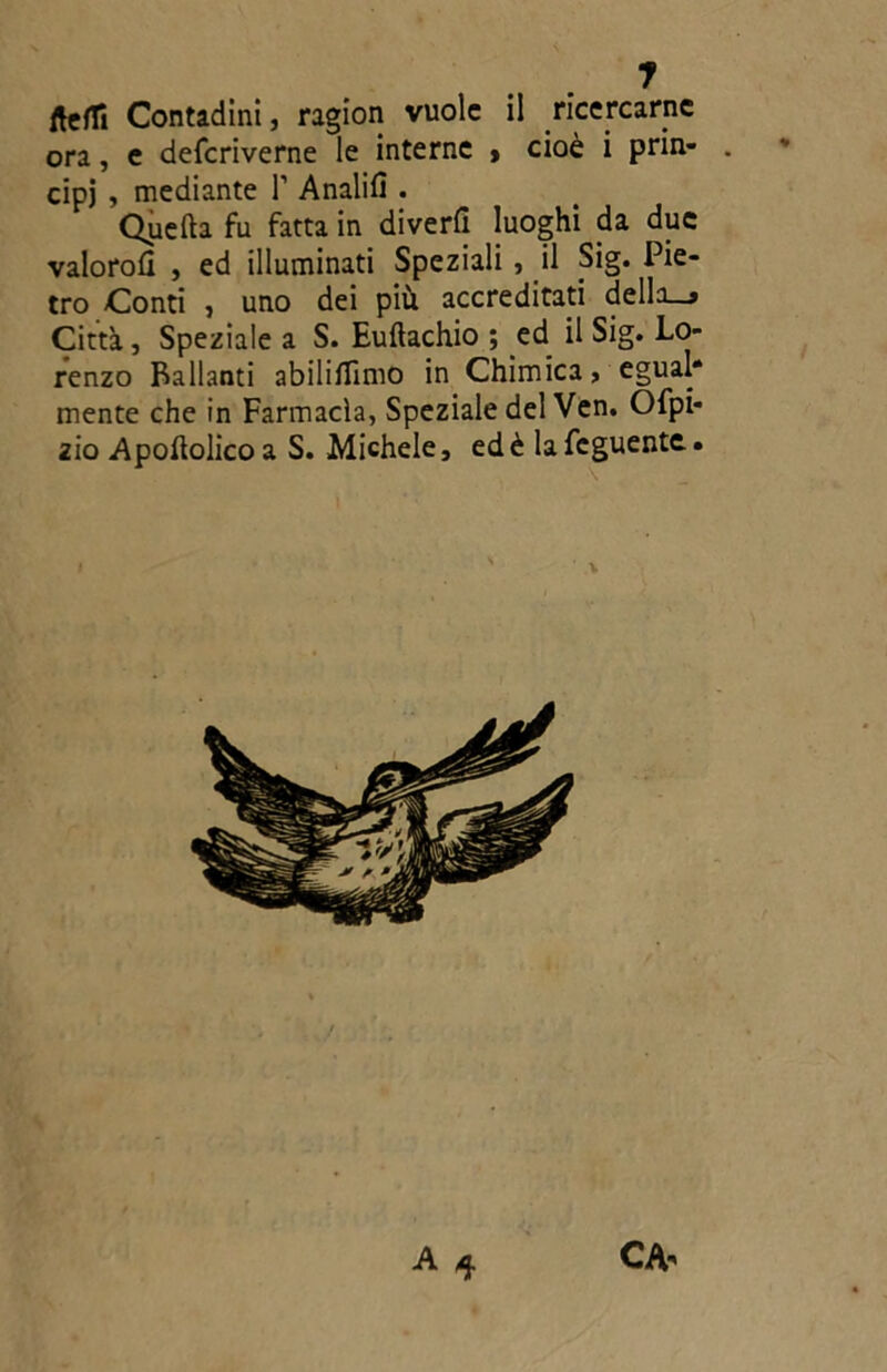 y fteffi Contadini, ragion vuole il ricercarne ora, e deferiverne le interne > cioè i prin- . cipj , mediante T Analifl . Quefta fu fatta in divedi luoghi da due valorofi , ed illuminati Speziali, il Sig. Pie- tro Conti , uno dei più accreditati della—9 Citta, Speziale a S. Euftachio ; ed il Sig. Lo- renzo Ballanti abiliflimo in Chimica, egual* mente che in Farmacìa, Speziale del Ven. Ofpi* zio Apoftolico a S. Michele, ed è la feguente. A q CA-'