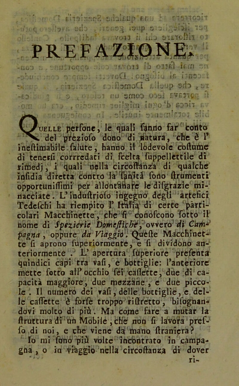 Oli ib 03J6Ì ÌM.*1 v . IUKJ. ■ yua- ..4 ... < ' • • ir. ■ . rc.fìstaoQ L.l-jup wb ,-x -£3 • . a <<■; ru situo o-jtjì r.vG3-!c:; fi o r ' : ■ j , v;?:; . : - w)'0 ‘fa finir Quelle perfone, le quali fonilo far coritai . del pfèziofo dono di datura,‘che è 1’ ineftimabile.falute, hanno il lodevole còftume di tenerli corrredati di fcelta fuppellcttile di rimedj, i quali nella circoffànz'a di qualche infidia diretta contro la feriti fono (frumenti òpportunidìmi per allOntSiiafe le difgràzie mi- nacciate. L’induftriofo ingegno degli artefici Tedefchi ha riempito 1’ Ifafi^' di certe parti- colari Macchinette , che fi Conófcono fotto il nome di Spezierie boineflìcìré;ovvero di Corti*' pegno, oppure da Viaggio.Quèfte Macchinet- te fi aprono fuperiormente, e fi dividono an- teriormente . L’ apertura fùperiore prefenta quindici capi tra vafi, e bottiglie: l’anteriore inette fotto all’occhio féi cadette, due di ca- pacità maggiore, due mezzane , e due picco- le . Il numero dei rafi , dèlie bottiglie, e del- le cadette è forfè troppo riftretto, bifognan- dovi molto di più. M3 come fare a mutar la ftruttura di un Mobile , effe non fi lavora pref- fo di noi, e che viene da mano ftraniera? Io mi fonò più volte incontrato in campa- gna , o in viàggio nella circoftanza di dover ri-