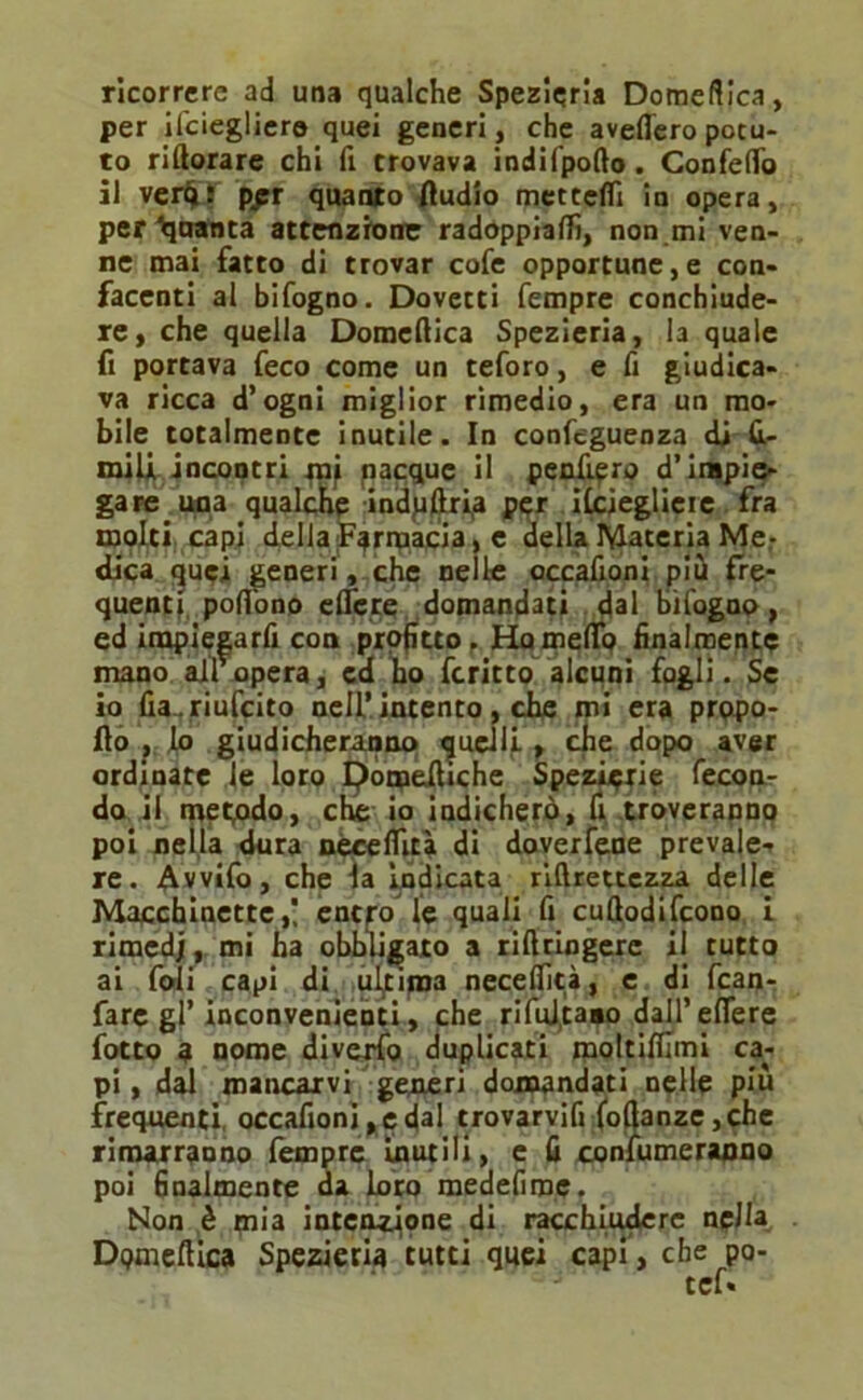 ricorrere ad una qualche Spezieria Domeftica, per ilciegliere quei generi, che avefleropotu- to riftorare chi fi trovava indifpofto. ConfelTo il verfif ppr quanto Audio metteffi in opera, per Quanta attenzione radoppiafiì, non mi ven- ne mai fatto di trovar cofe opportune,e con- facenti al bifogno. Dovetti Tempre conchiude- re, che quella Domenica Spezieria, la quale fi portava feco come un teforo, e fi giudica- va ricca d’ogni miglior rimedio, era un mo- bile totalmente inutile. In confeguenza di fi- miU incontri mi nacque il peafi?ro d’impie- gare una qualche indpftr^a per ilcieglieie fra molti capi della Farmacia, e della Materia Me- dica quei generi, che nelle occafioni più fre- quenti pofifono elfere domandati dal bifogno , ed inapiegarfi con prof tto . Hameflo finalmente mano aifopera, cd ho fcritto alcuni fogli. Se io fia .riufcito nell’intento, che mi era propo- fto , Lo giudicheranno quelli. » che dopo aver ordinate le loro tyonjeiUche Spezierie fecon- do il metodo, che io indicherò, fi troveranno poi nella dura nèeeflità di dovercene prevale- re. Avvifo, che la indicata rillrettezza delle Macchinette,! entro le quali fi cuftodifcono L rimedj, mi ha obbligato a riftringerc il tutto ai foli capi di djtijna neceflìcà, e di fcan- fare gl’inconvenienti, che rifulgano dall’ eflere fotto 3 nome diverfo duplicati moltifilmi ca- pi, dal mancarvi generi domandati nelle più frequenti, occafioni, e dal trovarvifi foftanze ,che rimarranno fempre inutili, e fi confumeranno poi finalmente da Loto medefirpe. Non è mia intenzione di racchiudere nella DQmeftica Spezieria tutti quei capi, che po- tef«