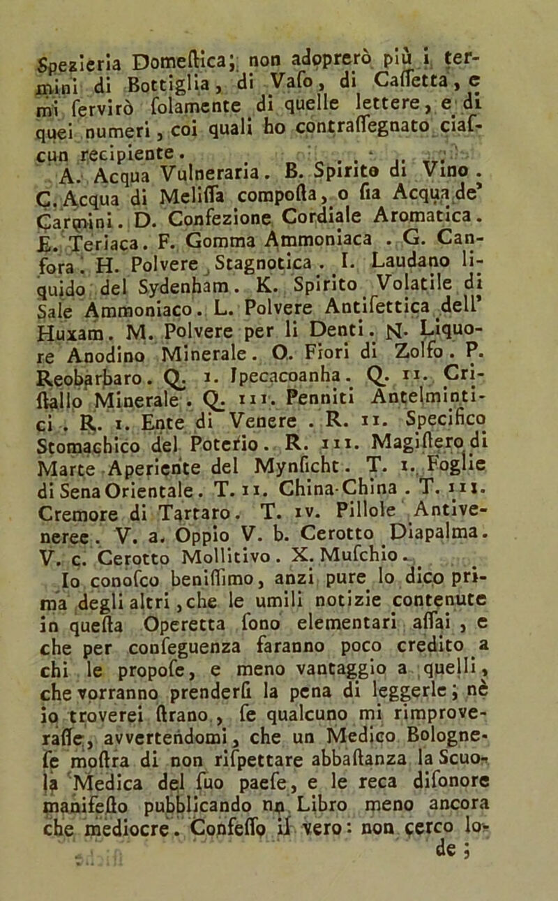 Spesleria Domeftica; non adoprerò più i ter- mini di Bottiglia, di Vafo, di Caffetta, e mi fervirò folamente di quelle lettere, e. di quei numeri, coi quali ho contraffegnato ciaf* cun recipiente. . * TT. A. Acqua Vulneraria. B. Spirito di Vino. C. Acqua di Meliffa comportalo fia Acqua de’ Cardini • D. Confezione Cordiale Aromatica. £. Teriaca. F. Gomma Ammoniaca . G. Can- fora! H. Polvere Stagnotica . I. Laudano li- quidò del Sydenham. K. Spirito Volatile di Sale Ammoniaco. L. Polvere Antifettica dell’ Huxam. M. Polvere per li Denti, jsj. Liquo- re Anodino Minerale. O. Fiori di Zolfo. P. Reobarbaro. Q. i. Ipecacoanha. Q.. n. Cri- ftallo Minerale . Q. «ir. Perniiti Antelminti- ci . R. x. Ente di Venere . R. ir. Specifico Stomachico del Potefio. R. nx. Magirterodi Marte Aperiente del Mynficht. T. i. Foglie di Sena Orientale. T. ix. China-China . T. m. Cremore di Tartaro. T. iv. Pillole Antive- neree. V. a. Oppio V. b. Cerotto Diapalma. V. c. Cerotto Mollitivo . X. Mufchio . Io conofco beniffimo, anzi pure lo dico pri- ma degli altri, che le umili notizie contenute in quella Operetta fono elementari affai , e che per confeguenza faranno poco credito a chi le propofe, e meno vantaggio a quelli, che vorranno prenderfi la pena di leggerle ; nè io troverei Arano , fe qualcuno mi rimprove- raffe, avvertendomi, che un Medico Bologne- fe moftra di non rifpettare abbaftanza la Scuo- la Medica de;! fuo paefe, e le reca difonore manifeflo pubblicando no Libro meno ancora che mediocre. Confeffo il vero: non cerco lo- de ;