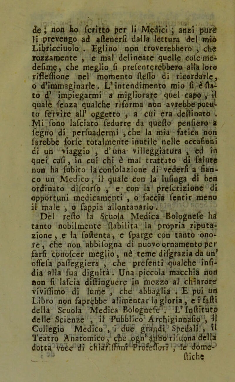 li prevengo ad attenerli dalla lettura del mio Libricciuolo . Eglino non troverebbero , che rozzamente , e mal delineate quelle coferridJ- defimc, che meglio fi presenterebbero alla loro riflettione nel momento fletto di ricordarle, o d’immaginarie. L’intendimento mio fi è fia- to d’ impiegarmi a migliorare quel capo , il quale Senza qualche riforma non avrebbe potu- to Servire all’ oggetto , a cui era deftioato . Mi fono laSciato Sedurre da quefto penfiero a Segno di persuadermi ,che la mia fatica non farebbe forfè totalmente inutile nelle occafioni di un viaggio , d’una villeggiatura , ed in quei cafi , in cui chi è mal trattato di Salute non ha Subito la confolazione di vederfi a fian- co un Medico, il quale con la lufinga di ben ordinato difeorfo , e con la preferizione di opportuni medicamenti , o faccia Sentir meno il male , o Sappia allontanarlo. Del retto la Scuola Medica Bolognefe ha tanto nobilmente (labilità la propria riputa- zione, e la foftenta, e Sparge con tanto ono- re , che non abbifogna di nuovo ornamento per fard conofcer meglio, nè teme difgrazia da un’ offefa patteggierà , che prefenti qualche infi- dia alla Sua dignità. Una piccola macchia non non fi lafcia diftinguere in mezzo al chiarore vTvittìmo di lume , che abbaglia . E poi urt Libro non Saprebbe alimentar la gloria , e i fatti della Scuola Medica Bolognefe . L’InftitutO delle Scienze , il Pubblico Archiginnafio , jl Collegio Medico , i due graqdi Spedali , il Teatro Anatomico, che ogn’^mf'o riftfona della dotta Voce di chiàfifì^T' PrdfefrcrrT ie dome- diche