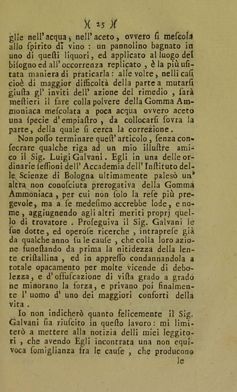 glie nell’acqua» nell’aceto, ovvero fi mefcola allo fpirito di vino : un pannolino bagnato ira uno di quelli liquori, ed applicato al luogo del bilogno ed all’ occorrenza replicato , èia più ufi- tata manieradi praticarla: alle volte, nellicad cioè di maggior difficoltà della partea mutarfi giuda gl’ inviti dell’ azione del rimedio , farà medieri il fare colla polvere della Gomma Am- moniaca mefcolata a poca acqua ovvero aceto una Ipecie d’empiadro , da collocarfi fovra la parte, della quale fi cerca la correzione. Non pollo terminare qued’ articolo, fenza con- fecrare qualche riga ad un mio illudre ami- co il Sig. Luigi Galvani. Egli in una delle or- dinarie feffioni dell’ Accademia dell’ Indituto del- le^ Scienze di Bologna ultimamente palesò un* altra, non conofciuta prerogativa della Gomma Ammoniaca , per cui non folo la refe più pre- gevole, ma a fe medefimo accrebbe lode, e no- me , aggiugnendo agli altri meriti proprj quel- lo di trovatore . Proleguiva il Sig. Galvani le fue dotte, ed operofe ricerche , intraprefe già da qualche anno fulecaufe , che colla loro azio- ne funedando da prima la nitidezza della len- te cridallina , ed in appreflo condannandola a totale opacamento per molte vicende di debo- lezza, e d’offufcazione di vida grado a grado he minorano la forza, e privano poi finalmen- te 1’ uomo d’ uno dei maggiori conforti della vita . Io non indicherò quanto felicemente il Sig. Galvani fia riufcito in quedo lavoro: mi limi- terò a mettere alla notizia delli miei leggito- ri , che avendo Egli incontrata una non equi- voca fomiglianza fra le caufe , che producono le