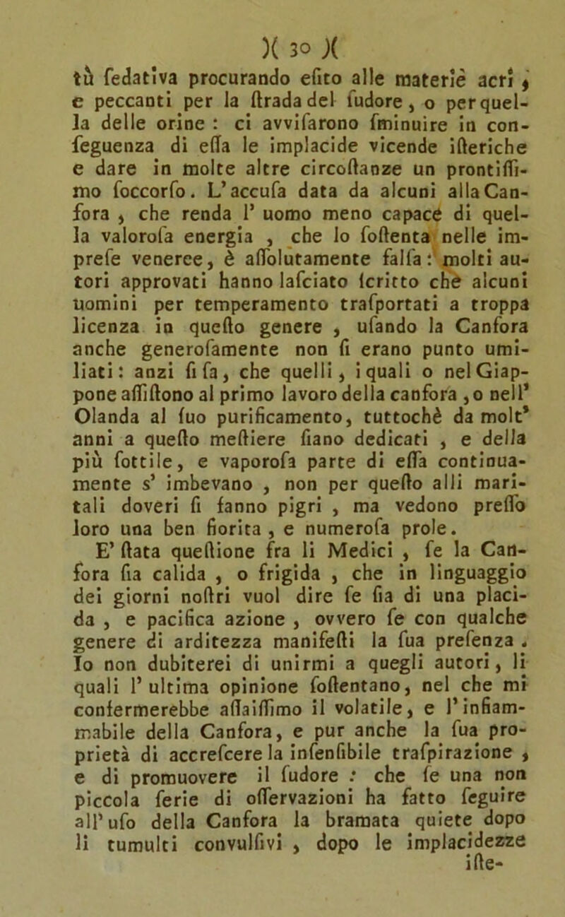 tu Sedativa procurando efito alle materie acri , e peccanti per la ftradadel fudore , o per quel- la delle orine : ci avvifarono Sminuire in con- seguenza di ella le implacide vicende itteriche e dare in molte altre circoftaoze un prontitti- mo foccorfo. L’accufa data da alcuni alla Can- fora ) che renda 1* uomo meno capace di quel- la valorofa energia , che lo foftenta nelle im- prefe veneree, è attolutamente falla molti au- tori approvati hanno lafciato lcritto che alcuni uomini per temperamento trafportati a troppa licenza in quello genere , ufando la Canfora anche generofamente non fi erano punto umi- liati: anzi fifa, che quelli, i quali o nel Giap- pone allìftono al primo lavoro della canfora ,o nell’ Olanda al luo purificamento, tuttoché da molt* anni a quello melliere fiano dedicati , e della più fottile, e vaporofa parte di ella continua- mente s’ imbevano , non per quello alli mari- tali doveri fi fanno pigri , ma vedono pretto loro una ben fiorita, e numerofa prole. E’ (lata quettione fra li Medici , fe la Can- fora fia calida , o frigida , che in linguaggio dei giorni noftri vuol dire fe fia di una placi- da , e pacifica azione , ovvero fe con qualche genere di arditezza manifetti la fua prefenza , 10 non dubiterei di unirmi a quegli autori, li quali l’ultima opinione follentano, nel che mi confermerebbe attaittìmo il volatile, e l’infiam- mabile della Canfora, e pur anche la fua pro- prietà di accrefcere la infenfibile trafpirazione , e di promuovere il ludore .* che fe una non piccola ferie di ottervazioni ha fatto Seguire all’ufo della Canfora la bramata quiete dopo