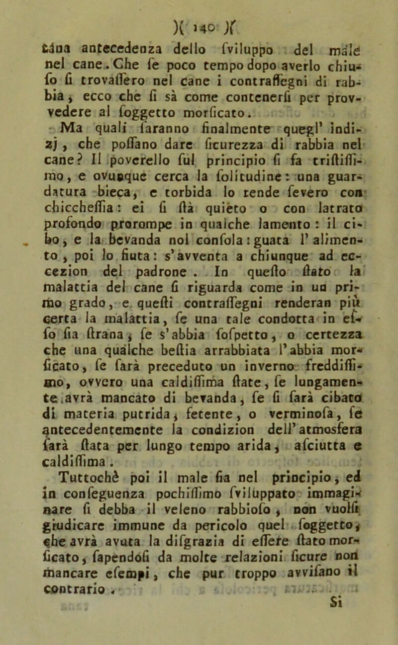 )( >40 )( £dna antecedenza dello lviluppo del male nel cane. Che fé poco tempo dopo averlo chiu- fo fi trovafiero nel cane i contraflegni di rab- bia , ecco che fi sà come contenerli per prov- vedere al (oggetto morficato. Ma quali faranno finalmente quegl’ indi- z) , che pofiano dare ficurezza di rabbia nel cane? Il poverello fui principio fi fa triftifiì- mo, e ovunque cerca la foiitudine: una guar- datura bieca, e torbida lo rende fevero con chicchefiìa : ei fi fià quièto o con latrata profondo prorompe in qualche lamento : il ci- bo, e la bevanda noi confola : guata l’alimen- to , poi lo fiuta: s’avventa a chiunque ad ec- cezion del padrone . In quello fiato la malattia del cane fi riguarda come in un pri- mo grado, e quelli contralTegni renderan più certa la malattia, fe una tale condotta in ef- fo fia ftrana, fe s’abbia fofpetto, o certezza che una qualche bellia arrabbiata l’abbia mor- ficato, fe farà preceduto un inverno freddifiì- aao, ovvero una ealdifiìma fiate, fe lungamen- te.avrà mancato di bevanda, fe fi farà cibata di materia putrida, fetente, o verminofa, fe antecedentemente la condizion dell’atmosfera farà fiata per lungo tempo arida, afeiutta e ealdifiìma . Tuttoché poi il male fra nel principio, ed in confeguenza pochifiìmo fviluppato immagi- nare fi debba il veleno rabbiofo , non vuoili giudicare immune da pericolo quel foggetto, che avrà avuta la difgrazia di efiere fiato mor- ficato, fapendofi da molte relazioni ficure non mancare efempi, che pur troppo avvifano il contrario . Si