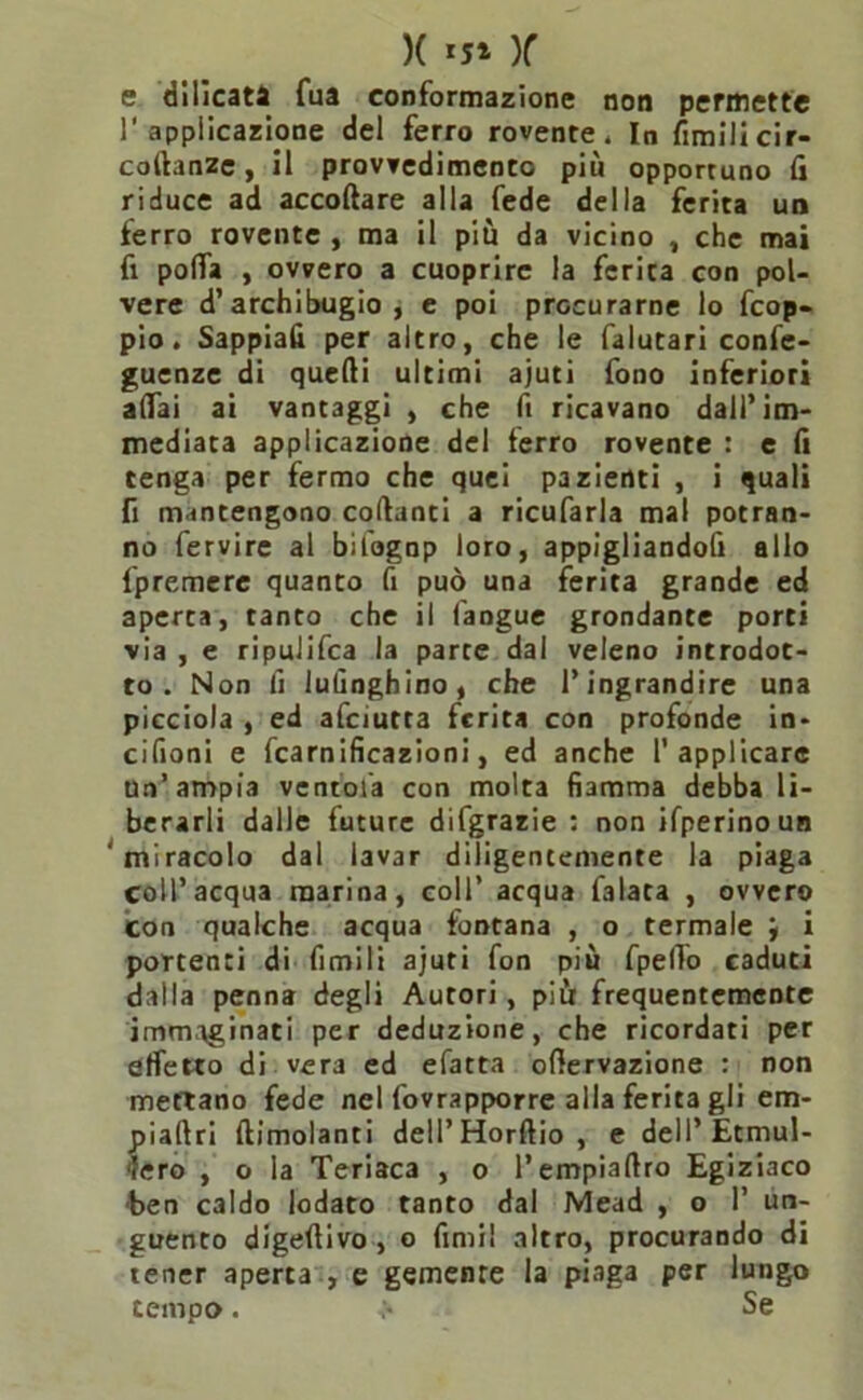 )( ‘5* )f e dilicata Tua conformazione non permette 1'applicazione del ferro rovente* In fimilicir- coftanze, il provvedimento più opportuno fi riduce ad accollare alla fede della ferita un ferro rovente , ma il più da vicino , che mai fi polfa , ovvero a cuoprire la ferita con pol- vere d’archibugio, e poi procurarne lo fcop- pio. Sappiali per altro, che le falutari confe- renze di quelli ultimi ajuti fono inferiori aliai ai vantaggi , che fi ricavano dall’im- mediata applicazione del ferro rovente : e fi tenga per fermo che quei pazienti , i quali fi mantengono collanti a ricufarla mal potran- no fervire al bil'ognp loro, appigliandoli allo fpremere quanto fi può una ferita grande ed aperta, tanto che il (angue grondante porti via , e ripulifca la parte dal veleno introdot- to . Non fi lufinghino, che l’ingrandire una picciola , ed afciutta ferita con profonde in» cifioni e fcarnificazioni, ed anche l’applicare un’ampia ventola con molta fiamma debba li- berarli dalle future difgrazie : non ifperinoun ‘miracolo dal lavar diligentemente la piaga coll’acqua marina, coll’ acqua falata , ovvero con qualche acqua fontana , o termale j i portenti di fimili ajuti fon più fpelTo caduti dalla penna degli Autori, più frequentemente immaginati per deduzione, che ricordati per effetto di vera ed efatta ollervazione : non mettano fede nel fovrapporre alla ferita gli em- piaflri llimolanti dell’ Horltio , e dell’Etmul- ‘lero , o la Teriaca , o l’empiafiro Egiziaco ■ben caldo lodato tanto dal Mead , o 1’ un- guento digellivo , o fimi! altro, procurando di tener aperta , e gemente la piaga per lungo tempo. v* Se