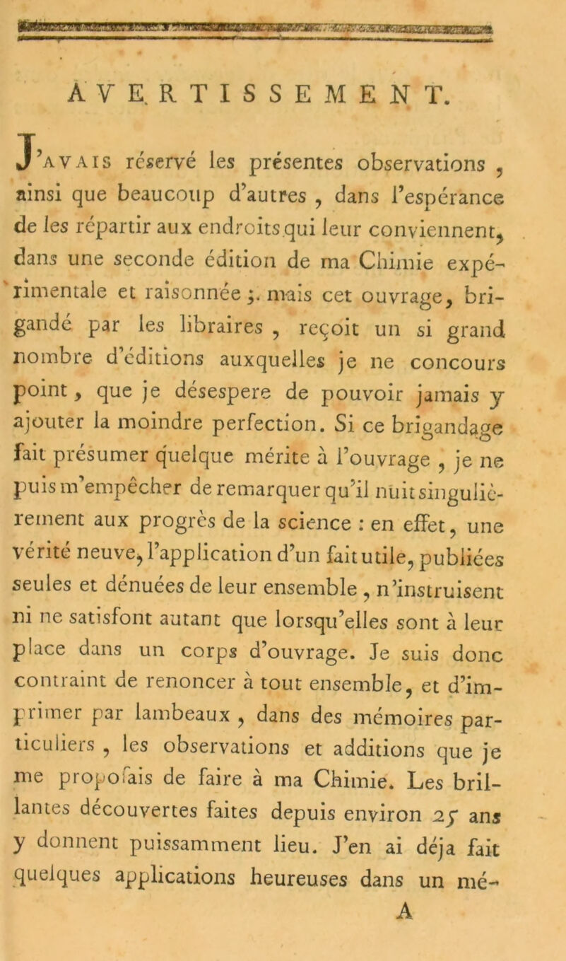 u/t Ttrmr/r^m^ AVERTISSEMENT. J’avais réservé les présentes observations , ainsi que beaucoup d’autres , dans l’espérance de les répartir aux endroits qui leur conviennent, dans une seconde édition de ma Chimie expé- rimentale et raisonnéep mais cet ouvrage, bri- gandé par les libraires , reçoit un si grand nombre d éditions auxquelles je ne concours point, que je désespere de pouvoir jamais y ajouter la moindre perfection. Si ce brigandage fait présumer quelque mérite à l’ouvrage , je ne puis m’empêcher de remarquer qu’il nuit singuliè- rement aux progrès de la science : en effet, une vérité neuve, l’application d’un fait utile, publiées seules et dénuées de leur ensemble , n’instruisent ni ne satisfont autant que lorsqu’elles sont à leur place dans un corps d’ouvrage. Je suis donc contraint de renoncer à tout ensemble, et d’im- primer par lambeaux , dans des mémoires par- ticuliers , les observations et additions que je me proposais de faire à ma Chimie. Les bril- lantes découvertes faites depuis environ 2ÿ ans y donnent puissamment lieu. J’en ai déjà fait quelques applications heureuses dans un nié-