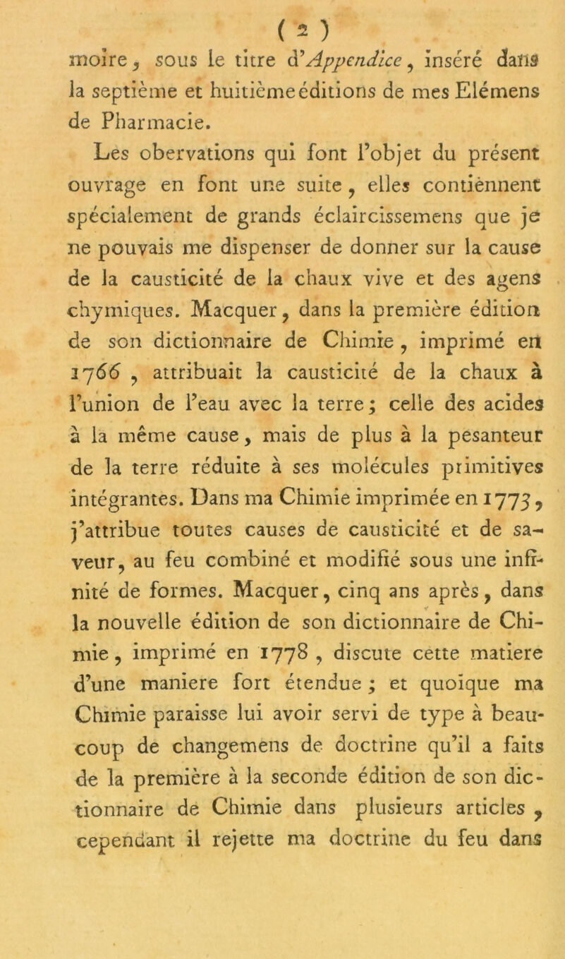 moire , sous le titre d’Appendice, inséré dans la septième et huitième éditions de mes Elémens de Pharmacie. Les obervations qui font l’objet du présent ouvrage en font une suite , elles contiennent spécialement de grands éclaircissemens que je ne pouvais me dispenser de donner sur la cause de la causticité de la chaux vive et des agens chymiques. Macquer, dans la première édition de son dictionnaire de Chimie , imprimé en 1766 , attribuait la causticité de la chaux à l’union de l’eau avec la terre; celle des acides à la même cause, mais de plus à la pesanteur de la terre réduite à ses molécules primitives intégrantes. Dans ma Chimie imprimée en 1773 , j’attribue toutes causes de causticité et de sa- veur, au feu combiné et modifié sous une infi- nité de formes. Macquer, cinq ans après, dans la nouvelle édition de son dictionnaire de Chi- mie , imprimé en 1778 , discute cette matière d’une maniéré fort étendue ; et quoique ma Chimie paraisse lui avoir servi de type à beau- coup de changemens de doctrine qu’il a faits de la première à la seconde édition de son dic- tionnaire de Chimie dans plusieurs articles , cependant il rejette ma doctrine du feu dans