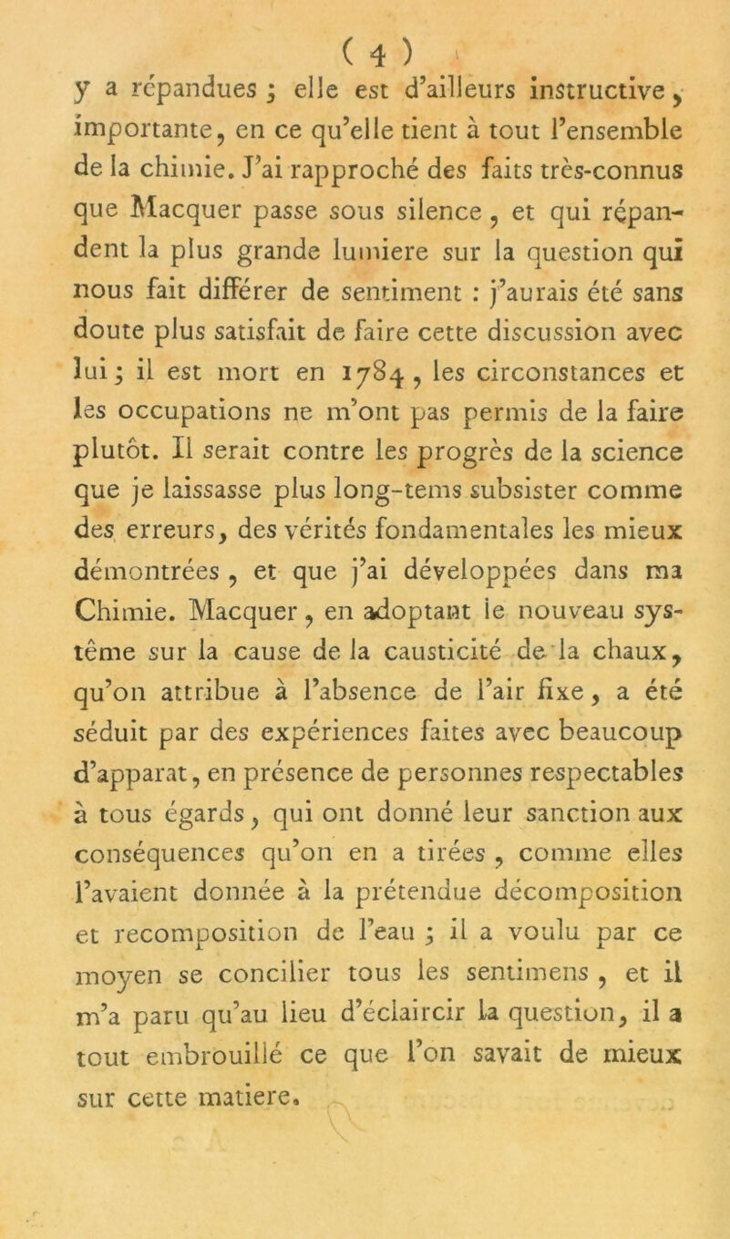 y a répandues ; elle est d’ailleurs instructive , importante, en ce qu’elle tient à tout l’ensemble de la chimie. J’ai rapproché des faits très-connus que Macquer passe sous silence , et qui répan- dent la plus grande lumière sur la question qui nous fait différer de sentiment : j’aurais été sans doute plus satisfait de faire cette discussion avec lui; il est mort en 178^, les circonstances et les occupations ne m’ont pas permis de la faire plutôt. Ii serait contre les progrès de la science que je laissasse plus long-tems subsister comme des erreurs, des vérités fondamentales les mieux démontrées , et que j’ai développées dans ma Chimie. Macquer, en adoptant ie nouveau sys- tème sur la cause delà causticité de la chaux, qu’on attribue à l’absence de l’air fixe, a été séduit par des expériences faites avec beaucoup d’apparat, en présence de personnes respectables à tous égards, qui ont donné leur sanction aux conséquences qu’on en a tirées , comme elles l’avaient donnée à la prétendue décomposition et recomposition de l’eau ; il a voulu par ce moyen se concilier tous les sentimens , et il m’a paru qu’au lieu d’éclaircir la question, il a tout embrouillé ce que l’on savait de mieux sur cette matière.