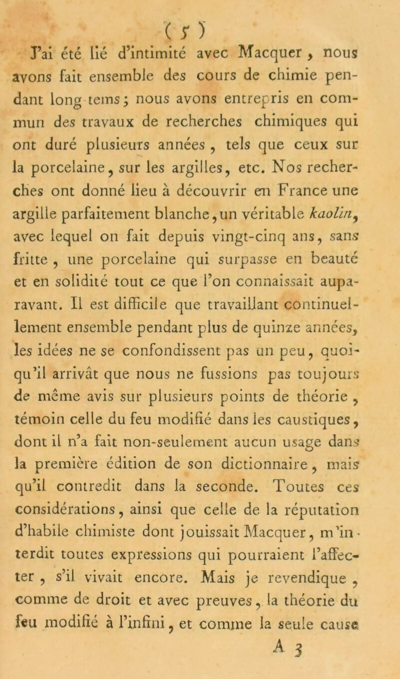 J’ai été lié d’intimité avec Macquer , nous avons fait ensemble des cours de chimie pen- dant long tems; nous avons entrepris en com- mun des travaux de recherches chimiques qui ont duré plusieurs années , tels que ceux sur la porcelaine, sur les argilles, etc. Nos recher- ches ont donné lieu à découvrir en France une argille parfaitement blanche,un véritable kaolin, avec lequel on fait depuis vingt-cinq ans, sans fritte , une porcelaine qui surpasse en beauté et en solidité tout ce que Ton connaissait aupa- ravant. Il est difficile que travaillant continuel- lement ensemble pendant plus de quinze années, les idées ne se confondissent pas un peu, quoi- qu’il arrivât que nous ne fussions pas toujours de même avis sur plusieurs points de théorie , témoin celle du feu modifié dans les caustiques, dont il n’a fait non-seulement aucun usage dans la première édition de son dictionnaire, mais qu’il contredit dans la seconde. Toutes ces considérations, ainsi que celle de la réputation d’habile chimiste dont jouissait Macquer, m’in- terdit toutes expressions qui pourraient l’affec- ter , s’il vivait encore. Mais je revendique , comme de droit et avec preuves, la théorie du feu modifié à l’infini , et comme la seule cause