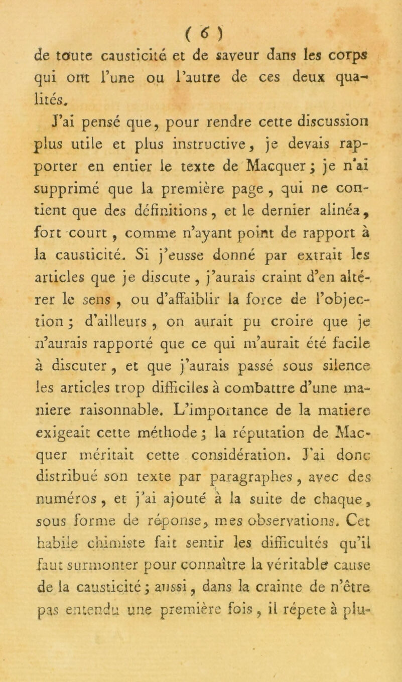 de toute causticité et de saveur dans les corps qui ont l’une ou l’autre de ces deux qua- lités. J’ai pensé que, pour rendre cette discussion plus utile et plus instructive, je devais rap- porter en entier le texte de Macquer ; je n'ai supprimé que la première page , qui ne con- tient que des définitions, et le dernier alinéa, fort court , comme n’ayant point de rapport à la causticité. Si j’eusse donné par extrait les articles que je discute , j’aurais craint d’en alté- rer le sens , ou d’affaiblir la force de l’objec- tion ; d’ailleurs , on aurait pu croire que je n’aurais rapporté que ce qui m’aurait été facile à discuter , et que j’aurais passé sous silence les articles trop difficiles à combattre d’une ma- niéré raisonnable. L’importance de la matière exigeait cette méthode ; la réputation de Mac- quer méritait cette considération. J’ai donc distribué son texte par paragraphes , avec des -i numéros, et j’ai ajouté à la suite de chaque, sous forme de réponse, mes observations. Cet habile chimiste fait sentir les difficultés qu’il faut surmonter pour connaître la véritable cause de la causticité ; aussi, dans la crainte de n’être pas entendu une première fois , il répété à plu-