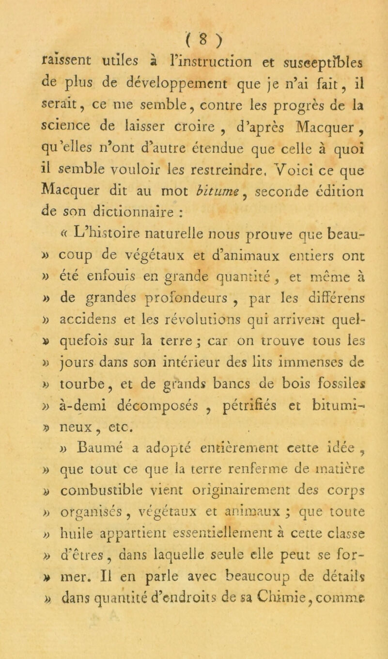 raîssent utiles à l’instruction et susceptibles de plus de développement que je n’ai fait, il serait, ce nie semble, contre les progrès de la science de laisser croire, d’après Macquer, qu’elles n’ont d’autre étendue que celle à quoi il semble vouloir les restreindre, Voici ce que Macquer dit au mot bitume, seconde édition de son dictionnaire : (( L’histoire naturelle nous prouve que beau- » coup de végétaux et d’animaux entiers ont » été enfouis en grande quantité, et même à » de grandes profondeurs , par les différens » accidens et les révolutions qui arrivent quel- x> quefois sur la terre ; car on trouve tous les >j jours dans son intérieur des lits immenses de » tourbe, et de grands bancs de bois fossiles » à-demi décomposés , pétrifiés et bitumi- » neux, etc. )> Baumé a adopté entièrement cette idée , » que tout ce que la terre renferme de matière » combustible vient originairement des corps » organisés, végétaux et animaux ; que toute » huile appartient essentiellement à cette classe » d’êtres, dans laquelle seule elle peut se for- * mer. Il en parle avec beaucoup de détails » dans quantité d’e-ndroits de sa Chimie, comme