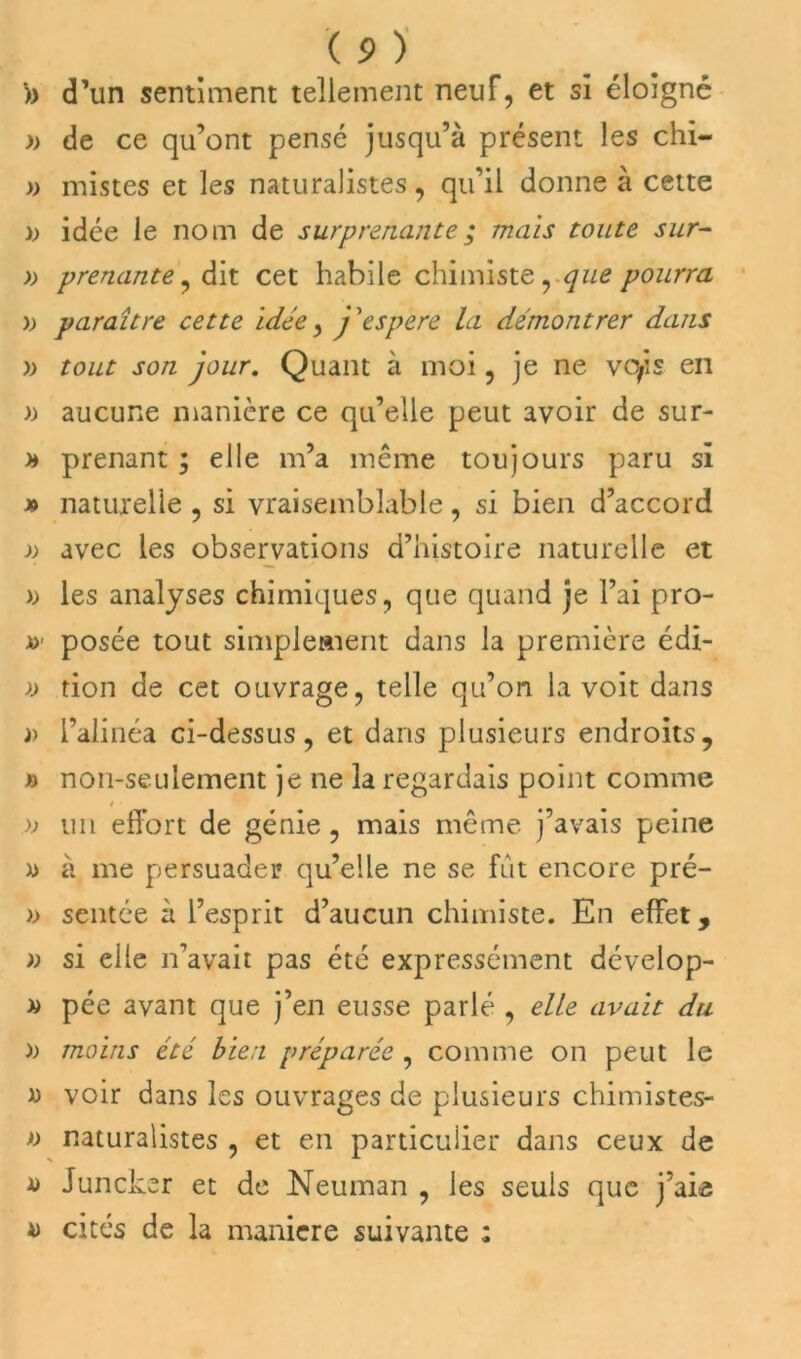 ')) d’un sentiment tellement neuf, et si éloigné » de ce qu’ont pensé jusqu’à présent les chi- » mistes et les naturalistes, qu’il donne à cette b idée le nom de surprenante ; mais toute sur- » prenante, dit cet habile chimiste, que pourra » paraître cette idée, j '‘espere la démontrer dans )> tout son jour. Quant à moi, je ne vofis en » aucune manière ce qu’elle peut avoir de sur- h prenant ; elle m’a même toujours paru si » naturelle , si vraisemblable, si bien d’accord » avec les observations d’histoire naturelle et ); les analyses chimiques, que quand je l’ai pro- x>' posée tout simplement dans la première édi- )> tion de cet ouvrage, telle qu’on la voit dans b l’alinéa ci-dessus, et dans plusieurs endroits, b non-seulement je ne la regardais point comme » un effort de génie, mais même j’avais peine x> à me persuader qu’elle ne se fût encore pré- )) sentée à l’esprit d’aucun chimiste. En effet, » si elle n’avait pas été expressément dévelop- » pée avant que j’en eusse parlé , elle avait du b moins été bien préparée , comme on peut le « voir dans les ouvrages de plusieurs chimistes- *) naturalistes , et en particulier dans ceux de a Juncker et de Neuman , les seuls que j’aie 4) cités de la maniéré suivante :