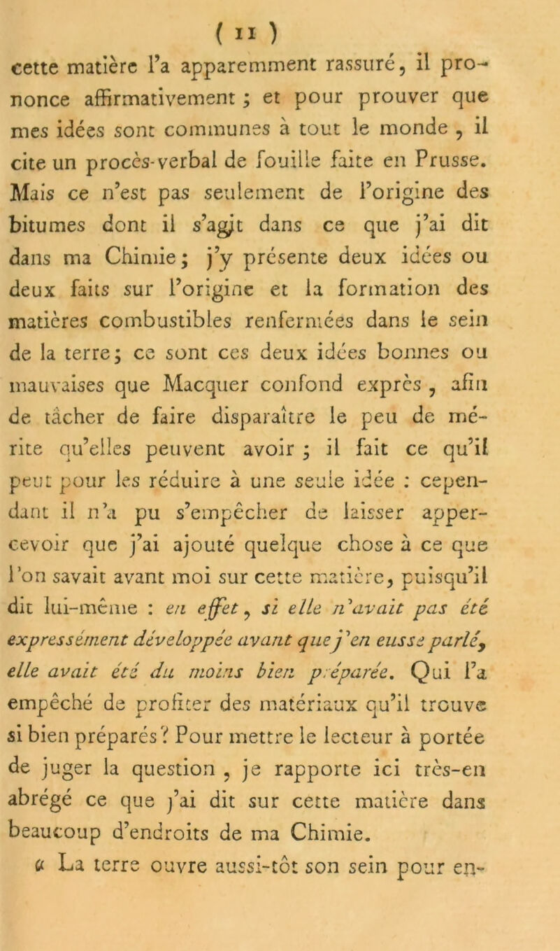 cette matière l’a apparemment rassuré, il pro- nonce affirmativement ; et pour prouver que mes idées sont communes à tout le monde , il cite un procès-verbal de fouille faite en Prusse. Mais ce n’est pas seulement de l’origine des bitumes dont il s’agit dans ce que j’ai dit dans ma Chimie; j’y présente deux idées ou deux faits sur l’origine et la formation des matières combustibles renfermées dans le sein de la terre; ce sont ces deux idées bonnes ou mauvaises que Macquer confond exprès , afin de tâcher de faire disparaître le peu de mé- rite qu’elles peuvent avoir ; il fait ce qu’il peut pour les réduire à une seule idée : cepen- dant il n’a pu s’empêcher de laisser apper- cevoir que j’ai ajouté quelque chose à ce que l’on savait avant moi sur cette matière, puisqu’il dit lui -meme : en effet, si elle n avait pas été expressément développée avant que j'en eusse parléy elle avait été du moins bien préparée. Qui l’a empêché de profiter des matériaux qu’il trouve si bien préparés? Pour mettre le lecteur à portée de juger la question , je rapporte ici très-en abrégé ce que j’ai dit sur cette matière dans beaucoup d’endroits de ma Chimie. a La terre ouvre aussi-tôt son sein pour en-