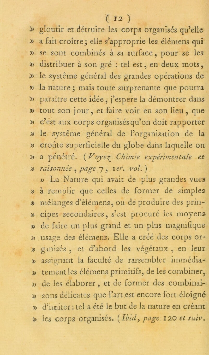 » gloutir et détruire les corps organisés qu’elle » a fait croîtrez elle s’approprie les élémens qui » se sont combinés à sa surface, pour se les i> distribuer à son gré : tel est, en deux mots, a> le système général des grandes opérations de » la nature ; mais toute surprenante que pourra y) paraître cette idée, j’espere la démontrer dans » tout son jour, et faire voir en son lieu, que » c’est aux corps organisésqu’on doit rapporter » le système général de l’organisation de la y) croûte superficielle du globe dans laquelle on y> a pénétré. ( Voye^ Chimie expérimentale et yy raisonnée , page 7 , 1 er. vol. ) » La Nature qui avait de plus grandes vues » à remplir que celles de former de simples » mélanges d’élémens, ou de produire des prin- » cipes secondaires, s’est procuré les moyens 10 de faire un plus grand et un plus magnifique » usage des élémens. Elle a créé des corps or- » ganisés , et d’abord les végétaux , en leur )> assignant la faculté de rassembler immédia- » tement les élémens primitifs, de les combiner, y) de les élaborer , et de former des combinai- yy sons délicates que l’art est encore fort éloigné » d’imiter : tel a été le but de la nature en créant » les corps organisés. (Ibid, page 120 et suiv.