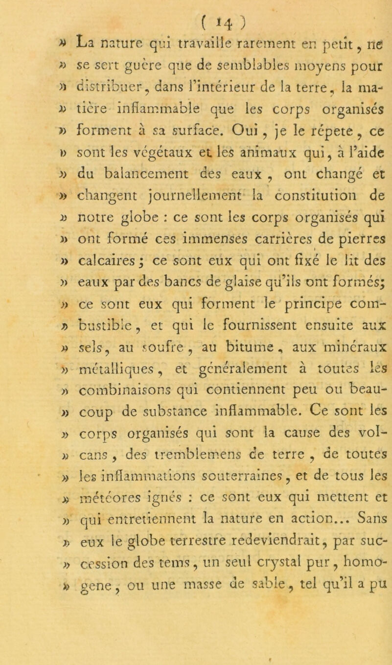 » La nature qui travaille rarement en petit , ne » se sert guère que de semblables moyens pour )) distribuer, dans l’intérieur de la terre, la ma- tière inflammable que les corps organisés » forment à sa surface. Oui , je le répété, ce » sont les végétaux et les animaux qui, à l’aide v du balancement des eaux , ont changé et » changent journellement la constitution de » notre globe : ce sont les corps organisés qui )> ont formé ces immenses carrières de pierres » calcaires ; ce sont eux qui ont fixé le lit des » eaux par des bancs de glaise qu’ils ont formés; » ce sont eux qui forment le principe coin- y> bustibie , et qui le fournissent ensuite aux » sels, au soufre, au bitume, aux minéraux » métalliques, et généralement à toutes les » combinaisons qui contiennent peu ou beau- » coup de substance inflammable. Ce sont les » corps organisés qui sont la cause des vol- » cans , des tremblemens ce terre , de toutes » les inflammations souterraines, et de tous les » météores ignés : ce sont eux qui mettent et » qui entretiennent la nature en action... Sans j> eux le globe terrestre redeviendrait, par suc- » cession des tems, un seul crystal pur, homo- *> gene, ou une masse de sable, tel qu’il a pu