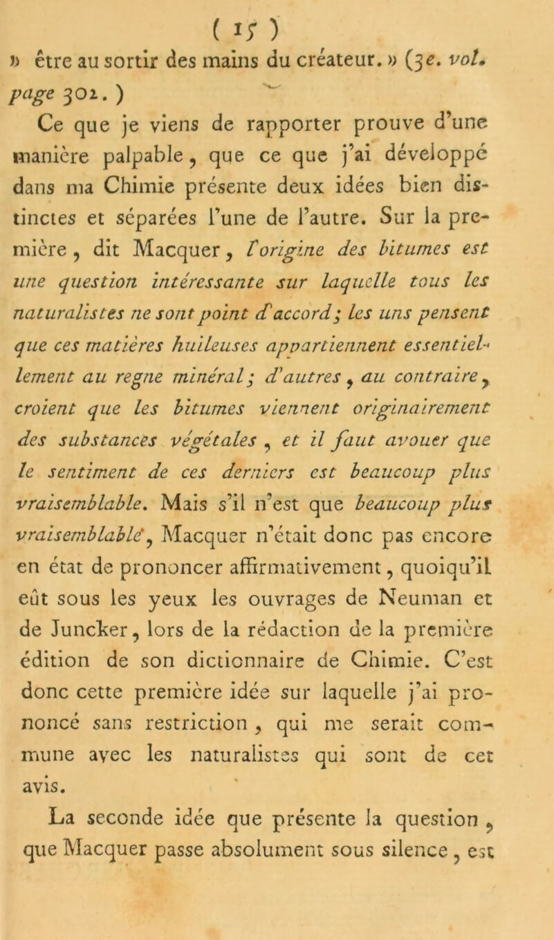 J) être au sortir des mains du créateur. » (32. vo/* page $01.) Ce que je viens de rapporter prouve d’une manière palpable ? que ce que j’ai développé dans ma Chimie présente deux idées bien dis- tinctes et séparées l’une de l’autre. Sur la pre- mière 9 dit Macquer, lorigine des bitumes est une question intéressante sur laquelle tous les naturalistes ne sont point dé accord; les uns pensent que ces matières huileuses appartiennent essentiel- lement au régné minéral; d'autres, au contraire , croient que les bitumes viennent originairement des substances végétales , et il faut avouer que le sentiment de ces derniers est beaucoup plus vraisemblable. Mais s’il n'est que beaucoup plus vraisemblable', Macquer n’était donc pas encore en état de prononcer affirmativement, quoiqu’il eût sous les yeux les ouvrages de Neuman et de Juncker, lors de la rédaction de la première édition de son dictionnaire de Chimie. C’est donc cette première idée sur laquelle j’ai pro- noncé sans restriction, qui me serait com- mune avec les naturalistes qui sont de cet avis. La seconde idée que présente la question ? que Macquer passe absolument sous silence , est