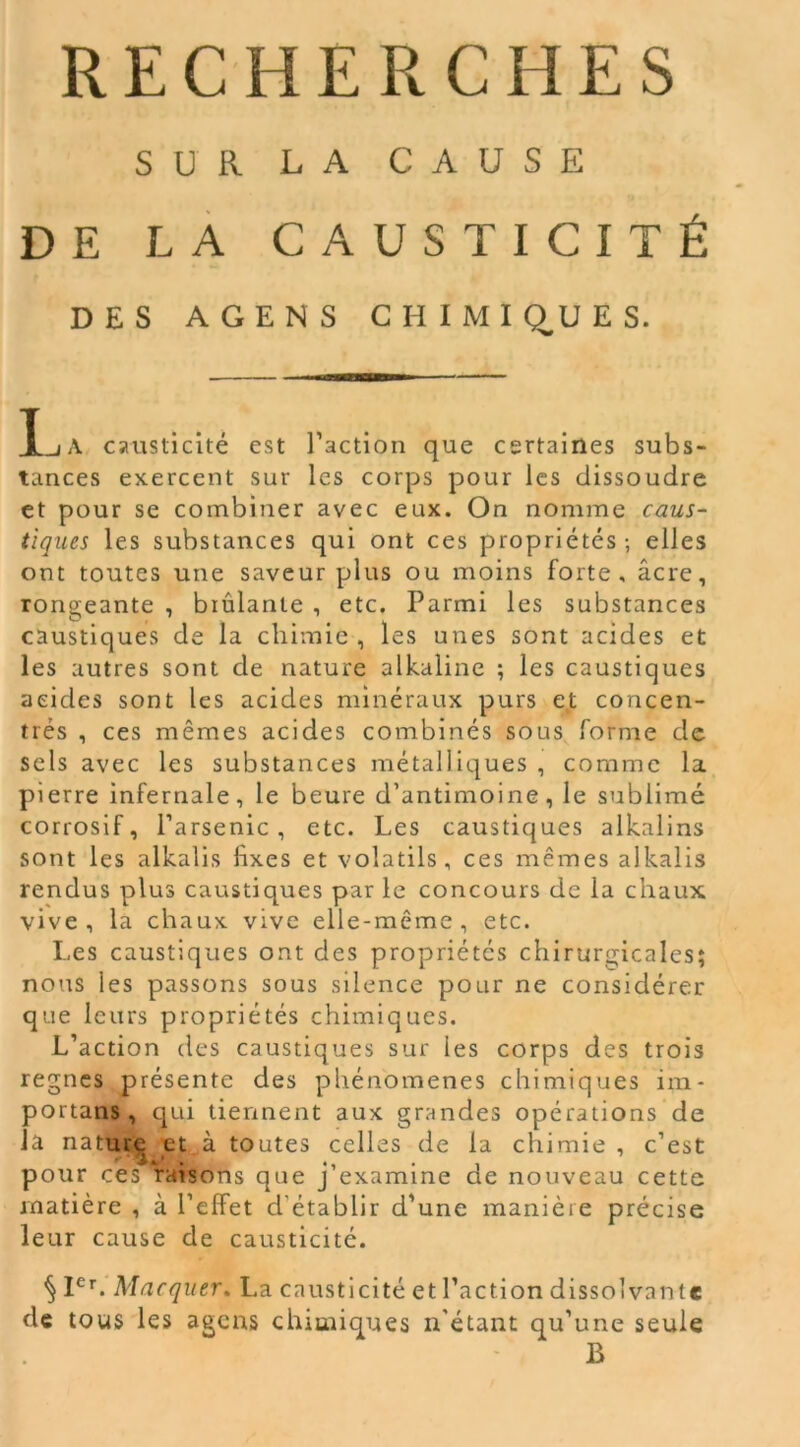 SUR LA CAUSE DE LA CAUSTICITÉ DES AGEN S CHIMIQUES. X-iA causticité est l’action que certaines subs- tances exercent sur les corps pour les dissoudre et pour se combiner avec eux. On nomme caus- tiques les substances qui ont ces propriétés-, elles ont toutes une saveur plus ou moins forte, âcre, rongeante , biûlanle , etc. Parmi les substances caustiques de la chimie , les unes sont acides et les autres sont de nature alkaline ; les caustiques acides sont les acides minéraux purs et concen- trés , ces mêmes acides combinés sous forme de sels avec les substances métalliques , comme la pierre infernale, le beure d’antimoine, le sublimé corrosif, l’arsenic, etc. Les caustiques alkalins sont les alkalis fixes et volatils, ces mêmes alkalis rendus plus caustiques par le concours de la chaux vive, la chaux vive elle-même, etc. Les caustiques ont des propriétés chirurgicales; nous les passons sous silence pour ne considérer que leurs propriétés chimiques. L’action des caustiques sur les corps des trois régnés présente des phénomènes chimiques im- portans , qui tiennent aux grandes opérations de Ja nature et ,à toutes celles de la chimie , c’est pour ces raisons que j’examine de nouveau cette matière , à l’effet d établir d’une manière précise leur cause de causticité. § Ier. Marquer. La causticité et l’action dissolvante de tous les agens chimiques n’étant qu’une seule B