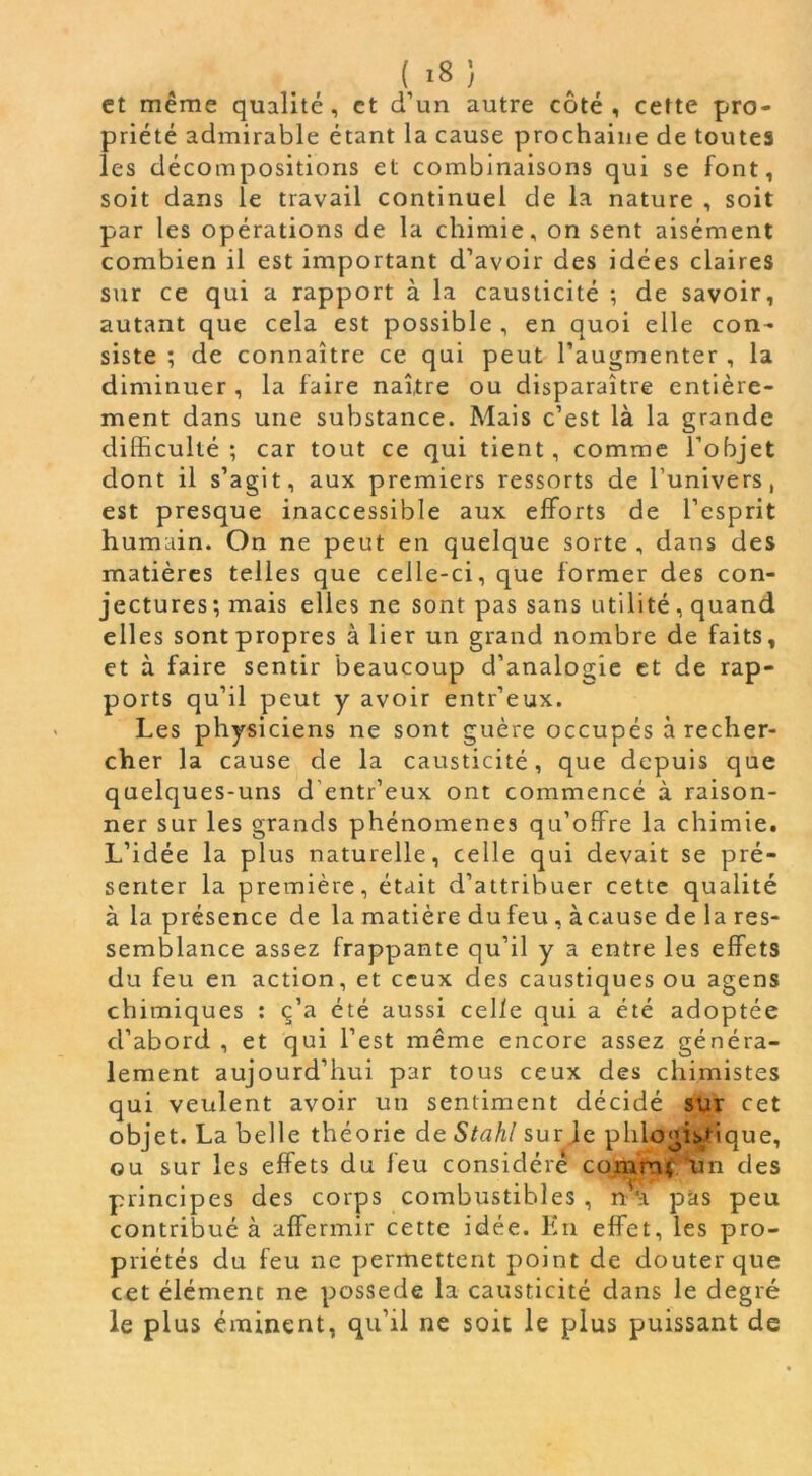 et même qualité, et d’un autre côté, cette pro- priété admirable étant la cause prochaine de toutes les décompositions et combinaisons qui se font, soit dans le travail continuel de la nature , soit par les opérations de la chimie, on sent aisément combien il est important d’avoir des idées claires sur ce qui a rapport à la causticité ; de savoir, autant que cela est possible , en quoi elle con- siste ; de connaître ce qui peut l’augmenter , la diminuer, la faire naître ou disparaître entière- ment dans une substance. Mais c’est là la grande difficulté; car tout ce qui tient, comme l’objet dont il s’agit, aux premiers ressorts de l’univers, est presque inaccessible aux efforts de l’esprit humain. On ne peut en quelque sorte , dans des matières telles que celle-ci, que former des con- jectures ; mais elles ne sont pas sans utilité, quand elles sont propres à lier un grand nombre de faits, et à faire sentir beaucoup d’analogie et de rap- ports qu’il peut y avoir entr’eux. Les physiciens ne sont guère occupés à recher- cher la cause de la causticité, que depuis que quelques-uns d’entr’eux ont commencé à raison- ner sur les grands phénomènes qu’offre la chimie. L’idée la plus naturelle, celle qui devait se pré- senter la première, était d’attribuer cette qualité à la présence de la matière du feu , à cause de la res- semblance assez frappante qu’il y a entre les effets du feu en action, et ceux des caustiques ou agens chimiques : ç’a été aussi celle qui a été adoptée d’abord , et qui l’est même encore assez généra- lement aujourd’hui par tous ceux des chimistes qui veulent avoir un sentiment décidé sur cet objet. La belle théorie de Stahl sur je phlogiyi ique, ou sur les effets du feu considéré comn; un des principes des corps combustibles , nu pas peu contribué à affermir cette idée. En effet, les pro- priétés du feu ne permettent point de douter que cet élément ne possédé la causticité dans le degré le plus éminent, qu’il ne soit le plus puissant de