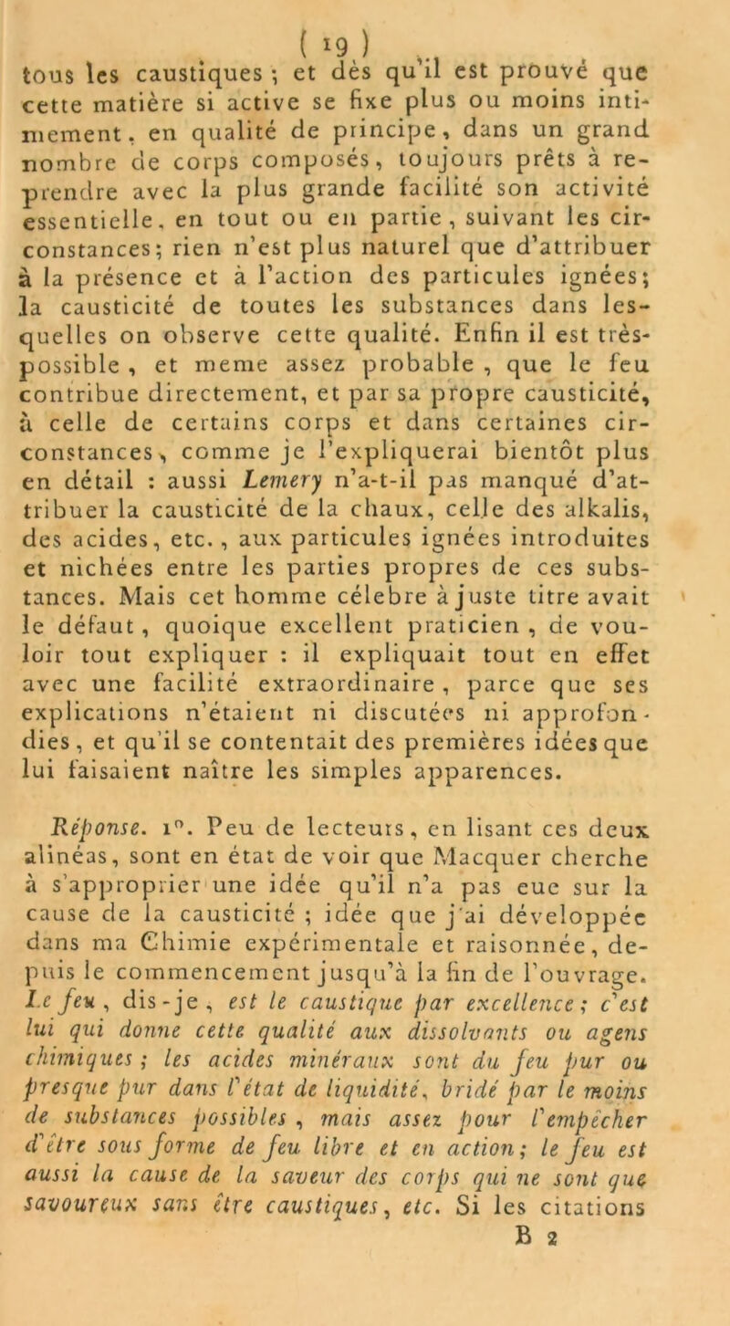 tous les caustiques -, et dès qu il est prouvé que cette matière si active se fixe plus ou moins inti- mement, en qualité de principe, dans un grand nombre de corps composés, toujours prêts à re- prendre avec la plus grande facilité son activité essentielle, en tout ou en partie, suivant les cir- constances; rien n’est plus naturel que d’attribuer à la présence et à l’action des particules ignées; la causticité de toutes les substances dans les- quelles on observe cette qualité. Enfin il est très- possible , et meme assez probable , que le feu contribue directement, et par sa propre causticité, à celle de certains corps et dans certaines cir- constances, comme je l’expliquerai bientôt plus en détail : aussi Lemery n’a-t-il pas manqué d’at- tribuer la causticité de la chaux, celle des alkalis, des acides, etc. , aux particules ignées introduites et nichées entre les parties propres de ces subs- tances. Mais cet homme célébré ajuste titre avait le défaut, quoique excellent praticien, de vou- loir tout expliquer : il expliquait tout en effet avec une facilité extraordinaire, parce que ses explications n’étaient ni discutées ni approfon- dies , et qu’il se contentait des premières idées que lui faisaient naître les simples apparences. Réponse. i°. Peu de lecteurs, en lisant ces deux alinéas, sont en état de voir que Macquer cherche à s’approprier une idée qu’il n’a pas eue sur la cause de la causticité ; idée que j'ai développée dans ma Chimie expérimentale et raisonnée, de- puis le commencement jusqu’à la fin de l’ouvrage. I.c feu, dis-je, est le caustique par excellence; c'est lui qui donne cette qualité aux dissolvants ou agens chimiques ; les acides minéraux sont du feu pur ou presque pur dans l'état de liquidité, bridé par le moins de substances possibles , mais assez pour l'empêcher d'être sous forme de feu libre et en action; le feu est aussi la cause de la saveur des corps qui ne sont que savoureux sans être caustiques, etc. Si les citations