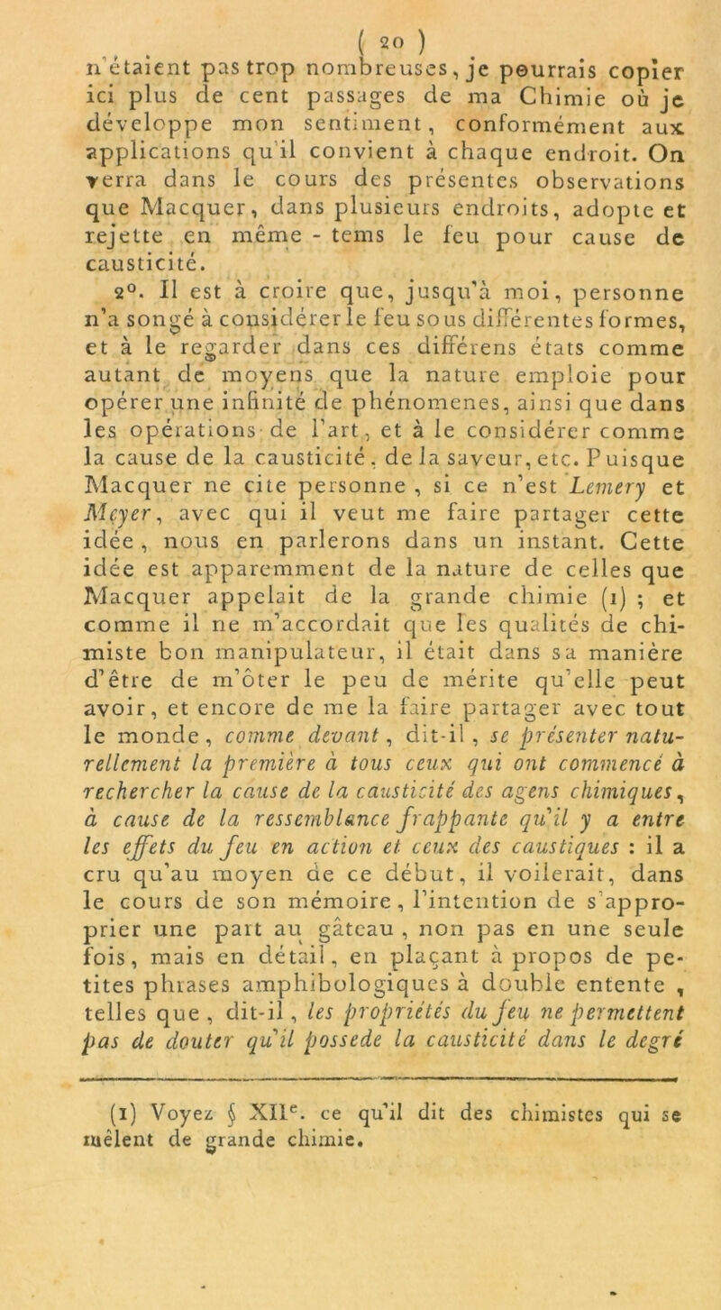 n étaient pas trop nombreuses, je pourrais copier ici plus de cent passages de ma Chimie où je développe mon sentiment, conformément aux applications qu il convient à chaque endroit. On verra dans le cours des présentes observations que Macquer, dans plusieurs endroits, adopte et rejette en même - teins le feu pour cause de causticité. 2°. Il est à croire que, jusqu’à moi, personne n’a songé à considérer le feu sous différentes formes, et à le regarder dans ces différens états comme autant de moyens que la nature emploie pour opérer une infinité de phénomènes, ainsi que dans les opérations de l’art, et à le considérer comme la cause de la causticité, delà saveur,etc. Puisque Macquer ne cite personne , si ce n’est Lemery et Meyer, avec qui il veut me faire partager cette idée , nous en parlerons dans un instant. Cette idée est apparemment de la nature de celles que Macquer appelait de la grande chimie (i) ; et comme il ne m’accordait que les qualités de chi- miste bon manipulateur, il était dans sa manière d’être de m’ôter le peu de mérite qu’elle peut avoir, et encore de me la faire partager avec tout le monde, comme devant, dit-il, se présenter natu- rellement la première à tous ceux qui ont commencé à rechercher la cause de la causticité des agens chimiques, à cause de la ressemblance frappante quil y a entre les effets du feu en action et ceux des caustiques : il a cru qu’au moyen de ce début, il voilerait, dans le cours de son mémoire, l’intention de s'appro- prier une part au gâteau , non pas en une seule fois, mais en détail, en plaçant à propos de pe- tites phrases amphibologiques à double entente , telles que , dit-il, les propriétés du feu ne permettent pas de douter qu'il possédé la causticité dans le degré (i) Voyez § XIIe. ce qu’il dit des chimistes qui se mêlent de grande chimie.