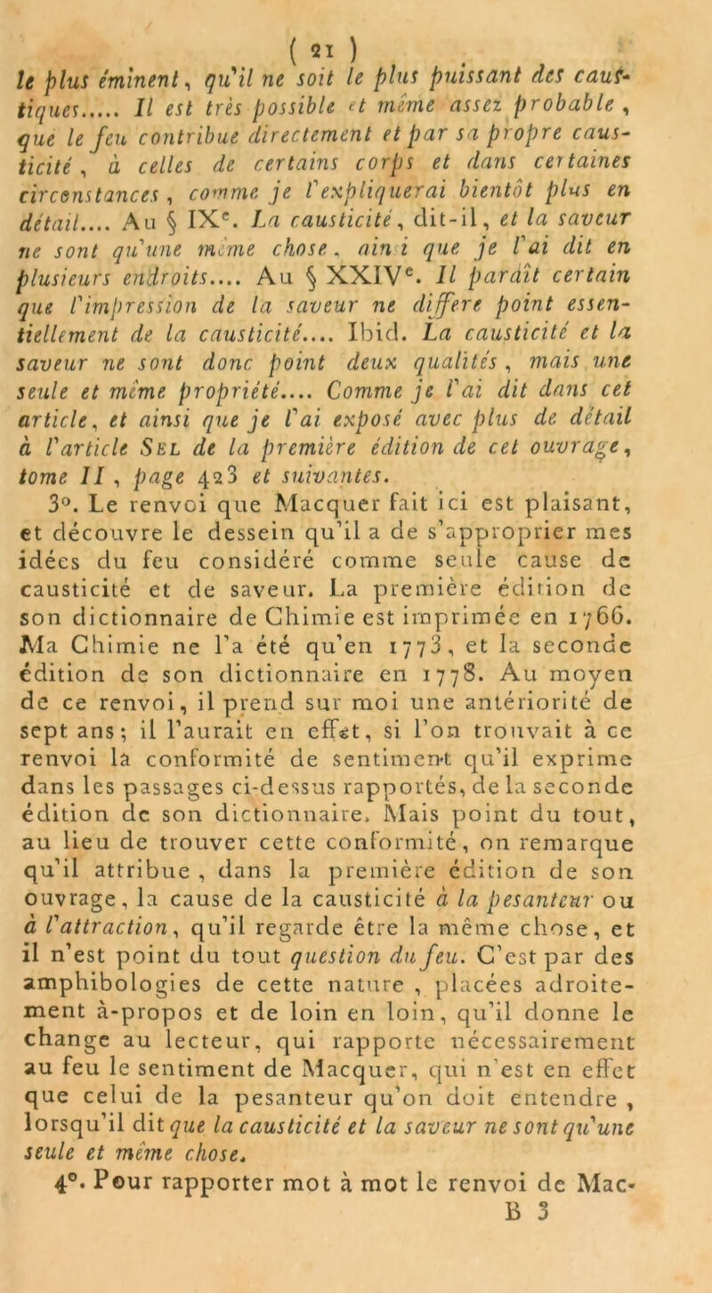 ( 2! ) le plus éminent, qu'il ne soit le plus puissant des caus- tiques Il est très possible et même assez probable , que le feu contribue directement et par sa propre caus- ticité , à celles de certains corps et dans certaines circonstances , comme je l' expliquerai bientôt plus en détail.... Au § IXe. La causticité, dit-il, et la saveur ne sont qu'une même chose , ainsi que je lai dit en plusieurs endroits.... Au § XXIVe. Il paraît certain que l'impression de la saveur ne différé point essen- tiellement de la causticité.... Ibid. La causticité et la saveur ne sont donc point deux qualités , mais une seule et même propriété.... Comme je l'ai dit dans cet article, et ainsi que je l'ai exposé avec plus de détail à l'article Sel de la première édition de cet ouvrage, tome II , page 423 et suivantes. 3°. Le renvoi que JMacquer fait ici est plaisant, et découvre le dessein qu’il a de s’approprier mes idées du feu considéré comme seule cause de causticité et de saveur. La première édition de son dictionnaire de Chimie est imprimée en 1766. Ma Chimie ne l’a été qu’en 1773, et la seconde édition de son dictionnaire en 1778. Au moyen de ce renvoi, il prend sur moi une antériorité de sept ans; il l’aurait en eff«:t, si l’on trouvait à ce renvoi la conformité de sentiment qu’il exprime dans les passages ci-dessus rapportés, de la seconde édition de son dictionnaire. Mais point du tout, au lieu de trouver cette conformité, on remarque qu’il attribue , dans la première édition de son ouvrage, la cause de la causticité à la pesanteur ou à l'attraction, qu’il regarde être la même chose, et il n’est point du tout question du feu. C’est par des amphibologies de cette nature , placées adroite- ment à-propos et de loin en loin, qu’il donne le change au lecteur, qui rapporte nécessairement au feu le sentiment de Macquer, qui n est en effet que celui de la pesanteur qu’on doit entendre , lorsqu’il àitqut la causticité et la saveur ne sont qu'une seule et meme chose. 4°. Pour rapporter mot à mot le renvoi de Mac-