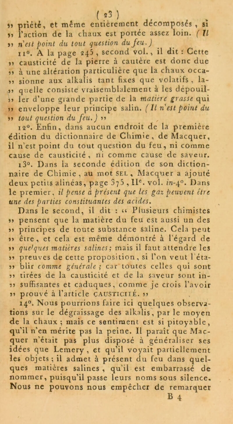 ( *3 ) . . îi priété, et même entièrement décomposés , si îî l’action de la chaux est portée assez loin. ( Il >> nest point du tout question du jeu. ) ii°. A la page 245 , second vol., il dit : Cette ,, causticité de la pierre à cautère est donc due ,, à une altération particulière que la chaux occa- ,, sionne aux alkaîis tant fixes que volatifs , la- quelle consiste vraisemblalement à les dépouil- lé 1er d’une grande partie de la matière grasse qui u enveloppe leur principe salin. ( Il n est point du jj tout question du feu.) 1» 12°. Enfin, dans aucun endroit de la première édition du dictionnaire de Chimie, de Macquer, il n’est point du tout question du feu, ni comme cause de causticité , ni comme cause de saveur. i3°. Dans la seconde édition de son diction- naire de Chimie, au mot sel, Macquer a ajouté deux petits alinéas, page 375 ,11e. vol. m-40. Dans le premier, il pense à présent que les gaz peuvent être une des parties constituantes des acides. Dans le second, il dit : u Plusieurs chimistes jj pensent que la matière du feu est aussi un des jj principes de toute substance saline. Cela peut jj être, et cela est même démontré à l'égard de jj quelques matières salines; mais il faut attendre les jj preuves de cette proposition, si l’on veut léta- jj blir comme générale ; car toutes celles qui sont jj tirées de la causticité et de la saveur sont in- îj suffisantes et caduques, comme je crois l’avoir jj prouvé à l’article causticité, jj 140. Nous pourrions faire ici quelques observa- tions sur le dégraissage des alkalis, par le moyen de la chaux ; mais ce sentiment est si pitoyable, qu’il n’en mérite pas la peine. Il paraît que Mac- quer n'était pas plus disposé à généraliser ses idées que Lemery , et qu’il voyait partiellement les objets; il admet à présent du feu dans quel- ques matières salines , qu’il est embarrassé de nommer, puisqu’il passe leurs noms sous silence. Nous ne pouvons nous empêcher de remarquer