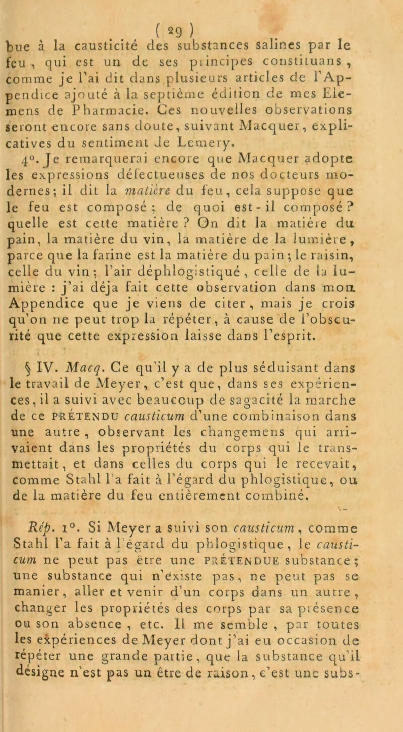 ( =9 ) bue à la causticité des substances salines par le feu, qui est un de ses piincipes constituans , comme je l’ai dit dans plusieurs articles de l’Ap- pendice ajouté à la septième édition de mes Eie- mens de Pharmacie. Ces nouvelles observations seront encore sans doute, suivant Macquer, expli- catives du sentiment Je Lcmery. 4°. Je remarquerai encore que Macquer adopte les expressions défectueuses de nos docteurs mo- dernes; il dit la matière du feu, cela suppose que le feu est composé; de quoi est-il composé? quelle est cette matière ? On dit la matière du. pain, la matière du vin, la matière de la lumière, parce que la farine est la matière du pain; le raisin, celle du vin; Pair déphlogistiqué , celle de la lu- mière : j’ai déjà fait cette observation dans mon. Appendice que je viens de citer, mais je crois qu’on ne peut trop la répéter, à cause de l’obscu- rité que cette expression laisse dans l’esprit. ^ IV. Macq. Ce qu’il y a de plus séduisant dans le travail de Meyer, c’est que, dans ses expérien- ces, il a suivi avec beaucoup de sagacité la marche de ce prétendu causticum d’une combinaison dans une autre , observant les changemens qui arri- vaient dans les propriétés du corps qui le trans- mettait, et dans celles du corps qui le recevait, comme Stahl l a fait à l'égard du phlogistique, ou de la matière du feu entièrement combiné. Rèp. i°. Si Meyer a suivi son causticum, comme Stahl l’a fait à l'égard du phlogistique, le causti- cum ne peut pas être une prétendue substance; une substance qui n’existe pas, ne peut pas se manier, aller et venir d’un corps dans un autre, changer les propriétés des corps par sa présence ou son absence , etc. Il me semble , par toutes les expériences de Meyer dont j’ai eu occasion de répéter une grande partie, que la substance qu'il désigne n’est pas un être de raison, c’est une subs-