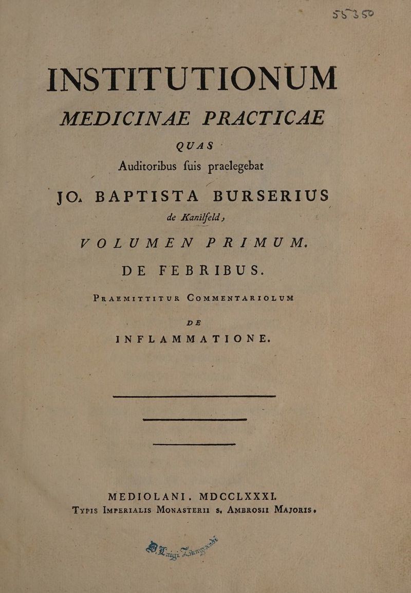 $590 INSTITUTIONUM MEDICINAE PRACTICAE. QUAS: Auditoribus fuis praelegebat ! ho BAPTISTA BURSERIUS de Kanilfeld , VOLUMEN PRIMU M. DE FEBRIBUS. | PnAEMIiTTITUR COMMENTARIOLUM | DE INFLAMMATIONE. MEDIOLANI. MDCCLXXXI. Tris IMrER1ALIS MowasTERM $. ÁMaROsi1 Majonis, 4 X ma ab m. Tl * j Wu Ec dee Z