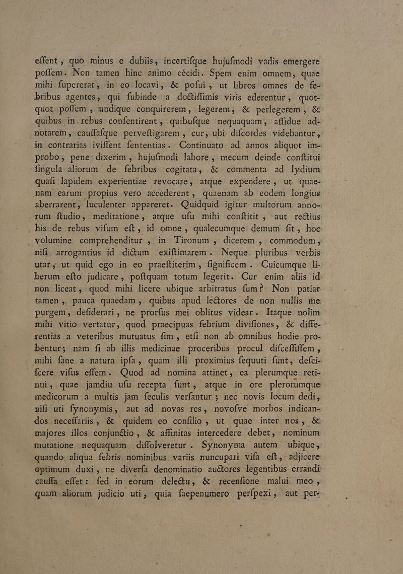 P effent, quo minus e dubiis, incertifqdue hujufmodi vadis emergere poffem. Non tamen hinc animo cécidi. Spem enim omnem, quae mihi fupererat, in eo locavi, & pofui, ut libros omnes de fe- bribus agentes, qui fubisde (a do&iffimis viris ederentur ,' quot- quot poffem , undique conquirerem , legerem, & perlegerem , & quibus in.rebus confentirent , quibufque nequaquam, affidue ad- notarem ,-cauffafque pervefligarem , cur, ubi difcordes videbantur, in contrarias iviffent fententias. Continuato ad annos aliquot im- probo, pene dixerim , hujufmodi labore , mecum deinde conftitui fingula aliorum de febribus cogitata, & commenta ad lydium quafi lapidem experientiae revocare, atque expendere, ut quae- nam earum propius vero accederent , quaenam ab eodem longius aberrarent, luculenter appareret. Quidquid igitur multorum anno- rum fíludio, meditatione ,' atque ufu mihi conftitit , aut rectius his de rebus vifum eft, id omne, qualecumque: demum fit, hoc volumine comprehenditur , in Tironum , dicerem ,. commodum, nifi. arrogantius id di&um exiftimarem . Neque pluribus verbis utary ut quid ego in eo praefliterim , fignificem . Cuicumque li- berum efto judicare , poftquam totum legerit. Cur enim aliis id. non liceat, quod mihi licere ubique arbitratus fum?- Non | patiar tamen , pauca quaedam , quibus apud le&ores de non nullis me purgem, defiderari, ne prorfus mei oblitus videar. ltaque nolim mihi vitio. vertatur, quod praecipuas febrium divifiones, & diffe- rentias a veteribus mutuatus fim , etíi non ab omnibus hodie pro- bentur; nam fi ab illis medicinae proceribus procul difceffiffem , mihi fane a natura ipfa, quam illi proximius fequuti funt, defci- Ícere. vifus effem. Quod ad nomina attinet, ea plerumque reti- nui, quae jamdiu ufu recepta funt, atque in ore plerorumque medicorum a multis jam feculis verfantur ; nec novis locum dedi, »ifi uti fynonymis, aut ad novas res, novofve morbos indican- dos neceífariis , & quidem eo confilio , ut quae inter nos, & majores illos conjun&io , & affinitas intercedere debet, nominum inutatione nequaquam diffolveretur . Synonyma autem ubique ,. quando aliqua febris nominibus variis nuncupari vifa eft, adjicere optimum duxi, ne diverfa denominatio au&ores legentibus errandi cauffa effet: fed in eorum. dele&u, & recenfione malui meo, quam aliorum judicio uti; quia faepenumero perfpexi, aut per-