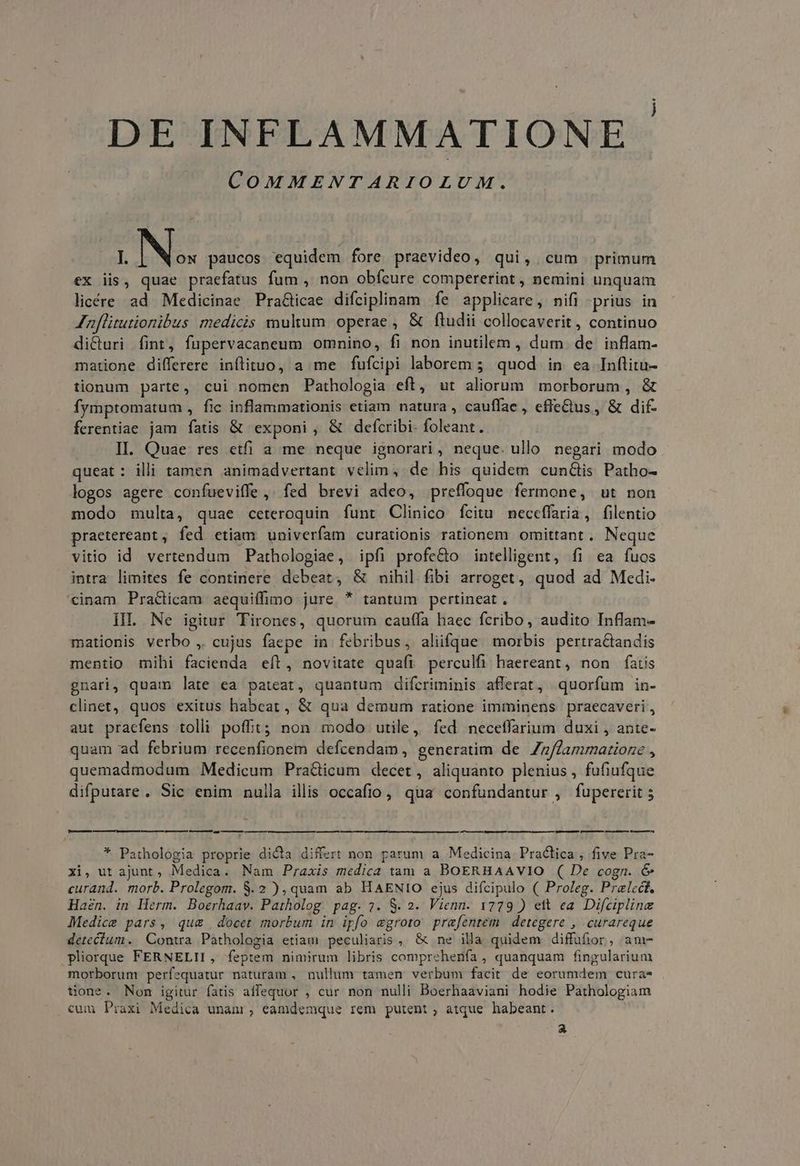 DE INFLAMMATIONE | COMMENTARIOLUM. I. Nos paucos equidem fore praevideo, qui, cum primum ex iis, quae praefatus fum , non obfcure compererint , nemini unquam licére ad Medicinae Pra&icae difciplinam fe applicare, nifi -prius in Jnflitutionibus medicis multum operae , & ftudii collocaverit , continuo dicturi fint, fupervacaneum omnino, fi non inutilem , dum. de inflam- matione differere inflituo, a me fufcipi laborem 5; quod. in ea Inftitu- tionum parte, cui nomen Pathologia eft, ut aliorum morborum , & fymptomatum , fic inflammationis etiam natura , cauffae, efie&us , & dif- ferentiae jam fatis & exponi, & defcribi- foleant. II. Quae res etfi a me neque ignorari, neque. ullo negari modo queat: illi tamen animadvertant velim, de his quidem cun&is Patho- logos agere confueviffe,. fed brevi adeo, preffoque fermone, ut non modo multa, quae ceteroquin funt Clinico fcitu neceffaria, filentio praetereant, fed etiam univerfam curationis rationem omittant. Neque vitio id vertendum Pathologiae, ipfi profe&o intelligent, fi ea fuos intra limites fe continere debeat, & nihil fibi arroget, quod ad Medi- inam Practicam aequiffimo jure * tantum pertineat . HI Ne igitur Tirones, quorum cauffa haec fcribo, audito Inflam- mationis verbo ,. cujus faepe in febribus, aliüfque morbis pertra&tandis mentio mihi facienda eít, novitate quafi perculfi haereant, non fatis gnari, quam late ea pateat, quantum difcriminis afferat, quorfum in- clinet, quos exitus habcat, & qua demum ratione imminens praecaveri, aut pracfens tolli poffit; non modo utile, fed neceffarium duxi , ante- quam ad febrium recenfionem defcendam, generatim de Zz/fammatioze , quemadmodum Medicum Pra&icum decet, aliquanto plenius , fufiufque difputare. Sic enim nulla illis occafio, qua confundantur , fupererit 5 —————— — LR * Pathologia proprie dicta differt non parum a Medicina Practica, five Pra- xi, ut ajunt, Medica. Nam Praxis medica tam a BOERHAAVIO ( De cogn. & curand. morb. Prolegom. 8. 2 ), quam ab HAENIO ejus difcipulo ( Proleg. Prelcét, Haen. in Herm. Boerhaav. Patholog. pag. 27. S. 2. Vienn. 1779 ) ett ea. Difcipline Medice pars, qu& docet morbum in ipfo egroto prafentem | detegere , curareque detecium. Contwa Pathologia etiam peculiaris, & ne illa quidem diffufior, am- pliorque FERNELII, feptem nimirum libris comprehenfa , quanquam fingularium morborum perfequatur naturam , nullum tamen verbum facit de eorumdem cura* tone. Non igitur fatis affequor , cur non nulli Boerhaaviani hodie Pathologiam cum Praxi Medica unani, eamdemque rem putent , atque. habeant. a