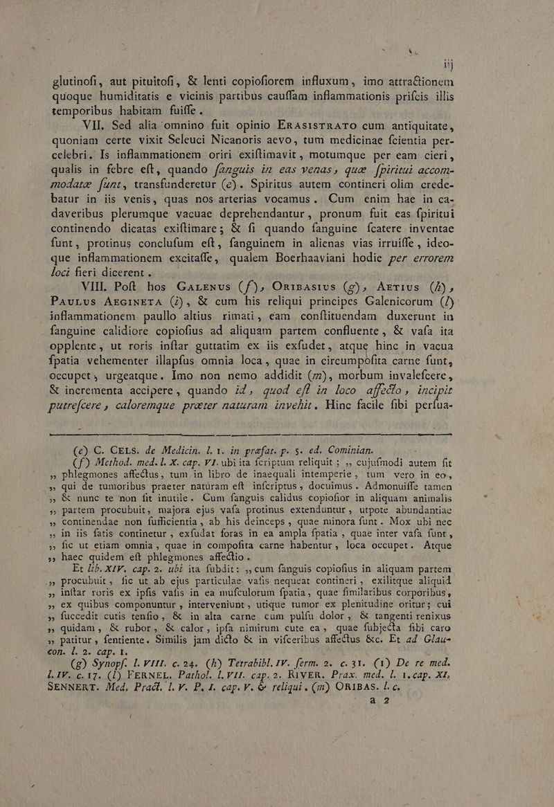; d glutinofi, aut pituitofi, & lenti copiofiorem influxum, imo attra&tionem quoque humiditatis e vicinis partibus cauffam inflammationis prifcis illis temporibus habitam fuiffe . VII. Sed alia omnino fuit opinio ERAsisTRATO cum antiquitate, quoniam certe vixit Seleuci Nicanoris aevo, tum medicinae fcientia per- celebri. Is inflammationem oriri exiflimavit, motumque per eam cieri, qualis in febre eft, quando /azguis im eas venas, que [fpiritu accom- modate funt, transfunderetur (e). Spiritus autem contineri olim crede- batur in iis venis, quas nos arterias vocamus. Cum enim hae in ca- daveribus plerumque vacuae deprehendantur, pronum fuit eas fpiritui continendo dicatas exiflimare; & íi quando fanguine ícatere inventae funt, protinus conclufum eít, fanguinem in alienas vias irruiffe , ideo- que inflammationem excitaffe, qualem Boerhaaviani hodie per errorem loci fieri dicerent. VIIL. Poft hos Garrwvs (f), Onisasivs (g), Arriws (4), Pavurvs ArciNETA (7), & cum his reliqui principes Galenicorum (/) inflammationem paullo altius rimati, eam conflituendam duxerunt in fanguine calidiore copiofius ad aliquam partem confluente , & vafa ita opplente, ut roris inflar guttatim ex iis exfudet, atque hinc in vacua fpatia vehementer illapfus omnia loca, quae in circumpofita carne funt, Occupcet, urgeatque. Imo non nemo addidit (77), morbum invalefcere , & incrementa accipere, quando i2, quod e/l im loco affedío, incipit purrefcere , caloremque prater naturam. invehit. Hinc facile fibi perfua- i ——À Rie —À —— — [———— —— (e). C. CELs. de Medicin. Ll. 1. in praefat. p. $. ed. Cominian. (f) Method. med. Ll. X. cap. V1. ubiita fcriptum reliquit ; ,, cujufmodi autem fit phlegmones affectus, tum. in libro de inaequali intemperie, tum vero in eo, qui de tumoribus praeter natüram eft inícriptus , docuimus. Admonuiffe tamen & nunc te non fit inutile. Cum fanguis calidus copiofior in aliquam animalis partem procubuit, majora ejus vaía protinus extenduntur, utpote abundantiae continendae non fufficientia , ab his deinceps , quae minora funt. Mox ubi nec in iis fatis continetur ; exfudat foras in ea ampla fpatia , quae inter vafa funt, fic ut etiam omnia, quae in compofita carne habentur, loca occupet. Atque , haec quidem eft phlegmones affectio . Et Lib. XIV. cap. 2. ubi ia. fübdit: ,, cum fanguis copiofius in aliquam partem procubuit, fic ut ab ejus particulae vafis nequeat contineri, exilitque aliquid inítar roris ex ipfis vafis in ea mufculorum fpatia, quae fimilaribus corporibus, » €X quibus componuntur , interveniunt , utique tumor ex plenitudine oritur; cui » fuccedit cutis tenfio, & in alta carne cum pulíu dolor, & tangenti renixus quidam , & rubor, & calor, ipfa nimirum cute ea, quae fubjecta fibi caro » patitur, fentiente. Similis jam dicto & in vifceribus affectus &c. Et ad Glau- con. l. 2. cap. t. (g) Synopf. Ll. V1tI. c. 24.. (RÀ) Tetrabibl. IV. ferm. 2. c. 31. (1) De re med. Í[. IV. c. 17. (1) FERNEL. Pathol. l.V11. cap. 2. RAVER. Prax. med. l. 1. cap. Xt. SENNERT. Med, Pract. I. V. P. 4. cap. V. & reliqui. (m) ORIBAS. Lc. ??