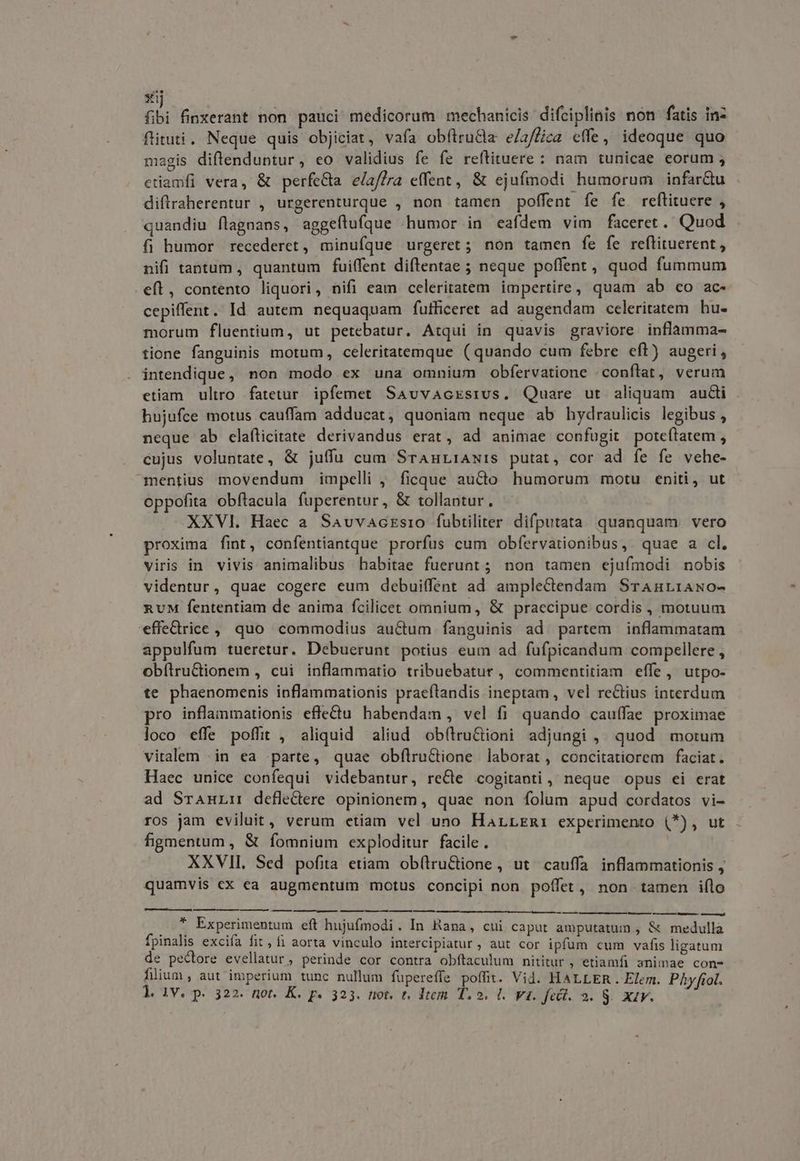 m EI fibi finxerant non pauci medicorum mechanicis difciplinis non fatis in- ftituti. Neque quis objiciat, vafa obfiru&la elaflica effe, ideoque quo magis diftenduntur, eo validius fe fe reftituere : nam tunicae eorum , etiamfi vera, & perfecta elaflra effent, & ejufmodi humorum infarCtu diflraherentur , urgerenturque , non tamen poffent fe fe. reftituere , quandiu flagnans, aggeftuíque humor in eafdem vim faceret. Quod fi humor recederet, minufque urgeret; non tamen fe fe reftituerent,, nifi tantum, quantum fuiffent diftentae ; neque poffent, quod fummum eíl, contento liquori, nifi eam celeritatem impertire, quam ab co ac- cepiffent. Id autem nequaquam fufficeret ad augendam celeritatem hu- morum fluentium, ut petebatur. Atqui in quavis graviore inflamma- tione fanguinis motum, celeritatemque (quando cum febre eft) augeri, intendique, non modo ex una omnium obfervatione /conflat, verum etiam. ultro fatetur. ipfemet Savvacxsrus. Quare ut aliquam audi hujufce motus cauffam adducat, quoniam neque ab hydraulicis legibus , neque ab elaíticitate derivandus erat, ad animae confugit poteítatem , cujus voluntate, & juffu cum SranriAwis putat, cor ad fe fe vehe- mentius movendum impelli , ficque aucto humorum motu eniti, ut oppofita obftacula fuperentur, & tollantur. XXVI. Haec a Savvaczsio fubtiliter difputata quanquam. vero proxima fint, confentiantque prorfus cum obfervationibus,. quae a cl. viris in vivis animalibus habitae fuerunt ; non tamen ejufmodi nobis videntur, quae cogere eum debuiffent ad amplectendam SraAnrrAwo- nuM fententiam de anima fcilicet omnium, & praecipue cordis , motuum effedrice, quo commodius auctum fanguinis ad. partem | inflanmatam appulfum tueretur. Debuerunt potius eum ad fufpicandum compellere , obítrudionem , cui inflammatio tribuebatur , commentitiam effe, utpo- te phaenomenis inflammationis praeftandis ineptam, vel reCtius interdum pro inflammationis effetu habendam, vel fi quando cauffae proximae loco effe poffit , aliquid aliud ob(tru&ioni adjungi ,, quod morum vitalem ;in ea parte, quae obflru&tione laborat, concitatiorem faciat. Haec unice confequi videbantur, reCte cogitanti , neque opus ei erat ad SraAnLm defledre opinionem, quae non folum apud cordatos vi- ros jam eviluit, verum etian vel uno Harrrmi experimento (*), ut figmentum , & fomnium exploditur facile . XXVII. Sed pofita etiam ob(truGione, ut cauffa inflammationis , quamvis ex ea augmentum motus concipi non poffet, non tamen iflo —— ——— — — —— — — i y Experimentum eft hujufmodi. In Bana, cui caput amputatum , & medulla fpinalis excifa fit, f aorta vinculo intercipiatur , aut cor ipfum cum vafis ligatum de pectore evellatur, perinde cor contra obftaculum nititur , etiamfi animae con- fiium , aut imperium tunc nullum fupereffe poffit. Vid. HALLER. Elem. Phy fiol.