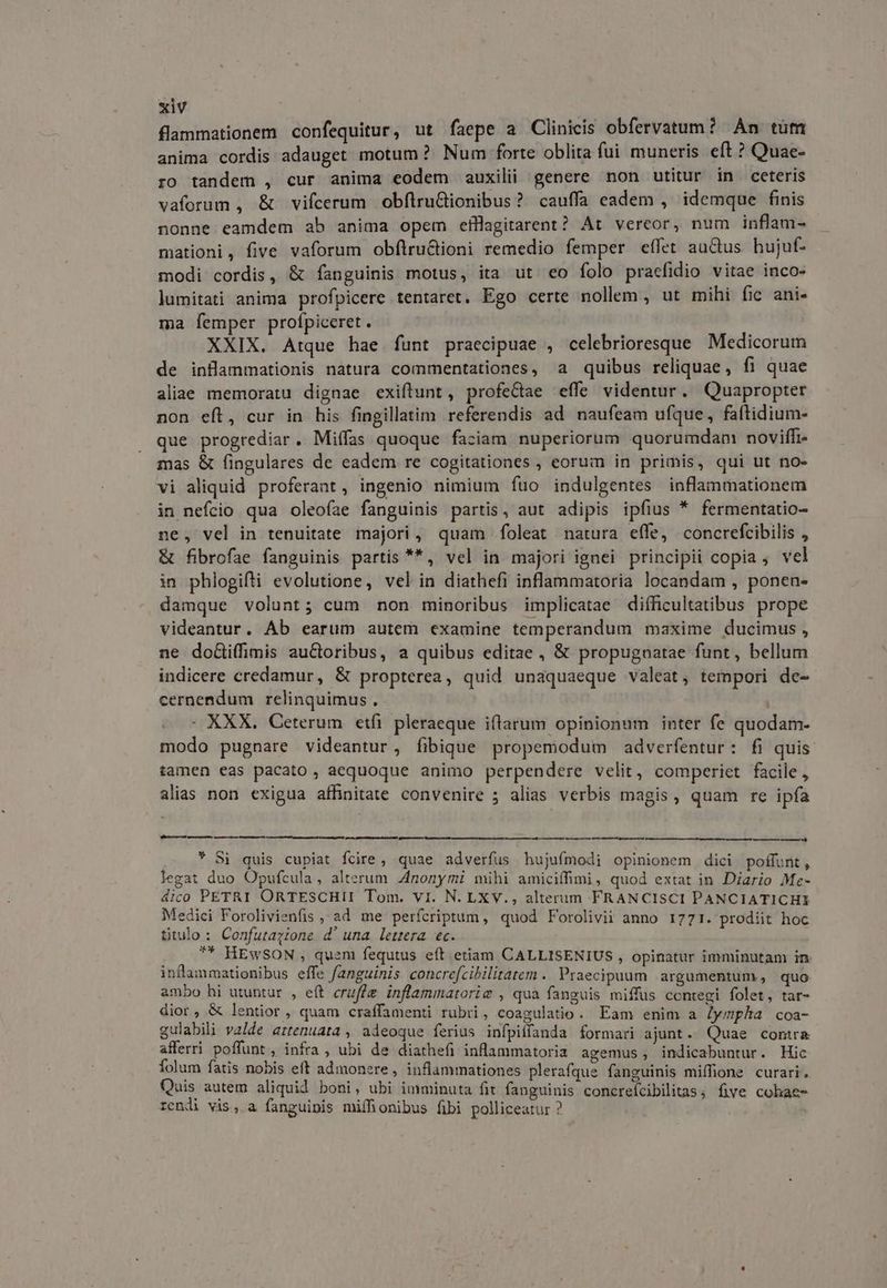 flammationem confequitur, ut faepe a Clinicis obfervatun? An tum anima cordis adauget motum? Num forte oblita fui muneris eft ? Quae- ro tandem , cur anima eodem auxilii genere non utitur in ceteris vaforum , & vifcerum obflruGionibus? cauffa eadem , idemque finis nonne eamdem ab anima opem efHagitarent? At vereor, num inflam- mationi, five vaforum obflru&ioni remedio femper eífet auctus hujuf- modi cordis, & fanguinis motus, ita ut eo folo praefidio vitae inco- lumitati anima profpicere tentaret. Ego certe nollem , ut mihi fic ani- ma femper profpiceret. XXIX. Atque hae funt praecipuae , celebrioresque Medicorum de inflammationis natura commentationes, a quibus reliquae, fi quae aliae memoratu dignae exiftunt, profectae effe videntur. Quapropter non eíl, cur in his fingillatim referendis ad naufeam ufque, faftidium- que progrediar. Miffas quoque faciam nuperiorum quorumdam noviffi- mas & fingulares de eadem re cogitationes , eorum in primis, qui ut no- vi aliquid proferant, ingenio nimium fuo indulgentes inflammationem in nefcio qua oleoíae fanguinis partis, aut adipis ipfius * fermentatio- ne, vel in tenuitate majori, quam foleat natura effe, concrefcibilis , & fibrofae fanguinis partis **, vel in majori ignei principii copia ; vel in phlogifti evolutione, vel in diathefi inflammatoria locandam , ponen- damque volunt; cum non minoribus implicatae difficultatibus prope videantur. Ab earum autem examine temperandum maxime ducimus, ne doGi(fimis au&toribus, a quibus editae , & propugnatae funt, bellum indicere credamur, & propterea, quid unaquaeque valeat; tempori de- cernendum relinquimus, : XXX. Ceterum etfi. pleraeque iftarum opinionum inter fe quodam- modo pugnare videantur, fibique propemodum adverfentur: fi quis tamen eas pacato, aequoque animo perpendere velit, comperiet facile , alias non exigua affinitate convenire 5 alias verbis magis, quam re ipfa MÀ — L2 ———— — Si quis cupiat fcire, quae adverfus hujufmodi opinionem dici poffunt, legat duo Opufcula, alterum 4nonymi mihi amiciffimi , quod extat in Diario Me- 4ico PETRI ORTESCHII Tom. vi. N. LXV., alterum FRANCISCI PANCIATICHI Medici Forolivienfis , ad me perfcriptum, quod Forolivii anno 1771. prodiit hoc titulo : Confutazione d' una lettera ec. ** HEwSON , quem fequtus eft etiam CALLISENIUS , opinatur imminutam in. inflammationibus effe fanguinis concre[cibilitatem . Praecipuum argumentum, quo ambo hi utuntur , eít cruffg inflammatorie , qua fanguis miffus contegi folet, tar- dior, & lentior , quam craffamenti rubri, coagulatio. Eam enim a lympha coa- gulabili valde attenuata , adeoque ferius infpilfanda formari ajunt. Quae contra afferri poffunt, infra , ubi de diathefi inflammatoria agemus , indicabuntur. Hic Íolum fatis nobis eft admonere, inflammationes plerafque fanguinis miffione curari. Quis autem aliquid boni, ubi imminuta fit fanguinis concreícibilitas; five cohae- rendi vis, a fanguinis miffionibus fibi polliceatur ?