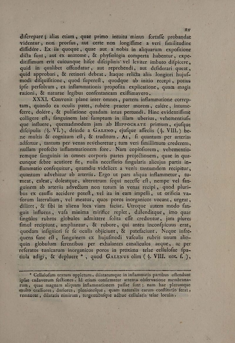 AV difcrepare; alias etiam , quae primo intuitu minus fortaffe probandae videntur, non prorfus, aut certe non longiffime a veri fimilitudine difdére. Ex iis quoque, quae aut a nobis in aliquarum expofitione di&a fünt, aut ex anatome, & phyfiologia comperta habentur, expe- ditiffimum erit cuicunque hifce difciplinis: vel leviter imbuto difpicere, quid in qualibet offendatur, aut reprehendi, aut defiderari queat , quid EP eth & retineri debeat. Itaque relicta aliis longiori hujuf- modi difquifitione , quod fupereft, quodque ab initio recepi, potius ipfe perfolvam , ea inflammationis propofita explicatione , quam magis raiioni, & naturae legibus confentaneam exiftimavero. XXXI. Convenit plane inter omnes, partem inflammatione correp- tam, quando ea oculis patet, rubére praeter morem, calére, intume- fcere, dolére, & pulíatione quadam intus pertundi. Hinc evidentiffime colligere eft, fanguinem late fumptum in ilam uberius, vcehementiuf- que influere, quemadmodum jam ab HierocRarE primum, ejufque difcipulis ($. VI.), deinde a GArzwo, ejufque affeclis ($. VIII.) be- ne multis & cognitum eft, & traditum. At, fi quantum per arterias adfertur, tantum per venas reveheretur ; tum veri fimillimum crederem, nullam profecto inflammationem fore. Nam copiofiorem, vehementio- remque fanguinis in omnes corporis partes projectionem , quae in qua- cunque febre acutiore fit, nulla neceffario fingularis alicujus partis in- Hlammatio confequitur, quamdiu videlicet a venis tantumdem recipitur, quantum advehitur ab arteriis, Ergo ut pars aliqua inflammetur, tu- meat, caleat, doleatque, alterutrum fequi neceffe eft, nempe vel fan- guinem ab arteriis adveCium non totum in venas recipi, quod pluri- bus ex cauffis accidere poteft, vel ita in eam impelli, ut orificia va- forum lateralium , vel meatus, quos poros inorganicos vocant, urgeat, dilàret, & fibi in aliena loca viam faciat. Utroque autem modo fan- uis influens, vaía minima mirifice replet, diflenditque, imo quac Gngülos rubros globulos admittere folita effe creduntur, jam plures fimul recipiunt, ampliantur, & rubore, qui antea inconfpicuus erat, quodam infigniori fe fe oculis objiciunt, & patefaciunt. Neque infrc- quens fane eft, fanguinem ex hujufmodi vafculis rubris unum alio- quin. globulum ferentibus per exhalantes canaliculos, aeque, | ac per referatos tunicarum inorganicos poros in proxima telae cellulofae fpa- tiola adigi, & depluere * , quod Garzxvs olim ( $. VIII. not. f£. ), — — —À tá à —À - * Cellulofum textum oppletum, dilatatumque in inflammatis partibus oftendunt ipfae cadaverum fectiones. Id etiam confirmatur. attenta. obfervatione membranas rum, quae magnam aliquam inflammationem paííae funt;. nam hae plerumque multo craffiores , duriores, pleniorefque , quam naturalis earum conftitutio ferat ; remanent, dilatatis nimirum , turgentibufque adhuc cellularis telae loculis.