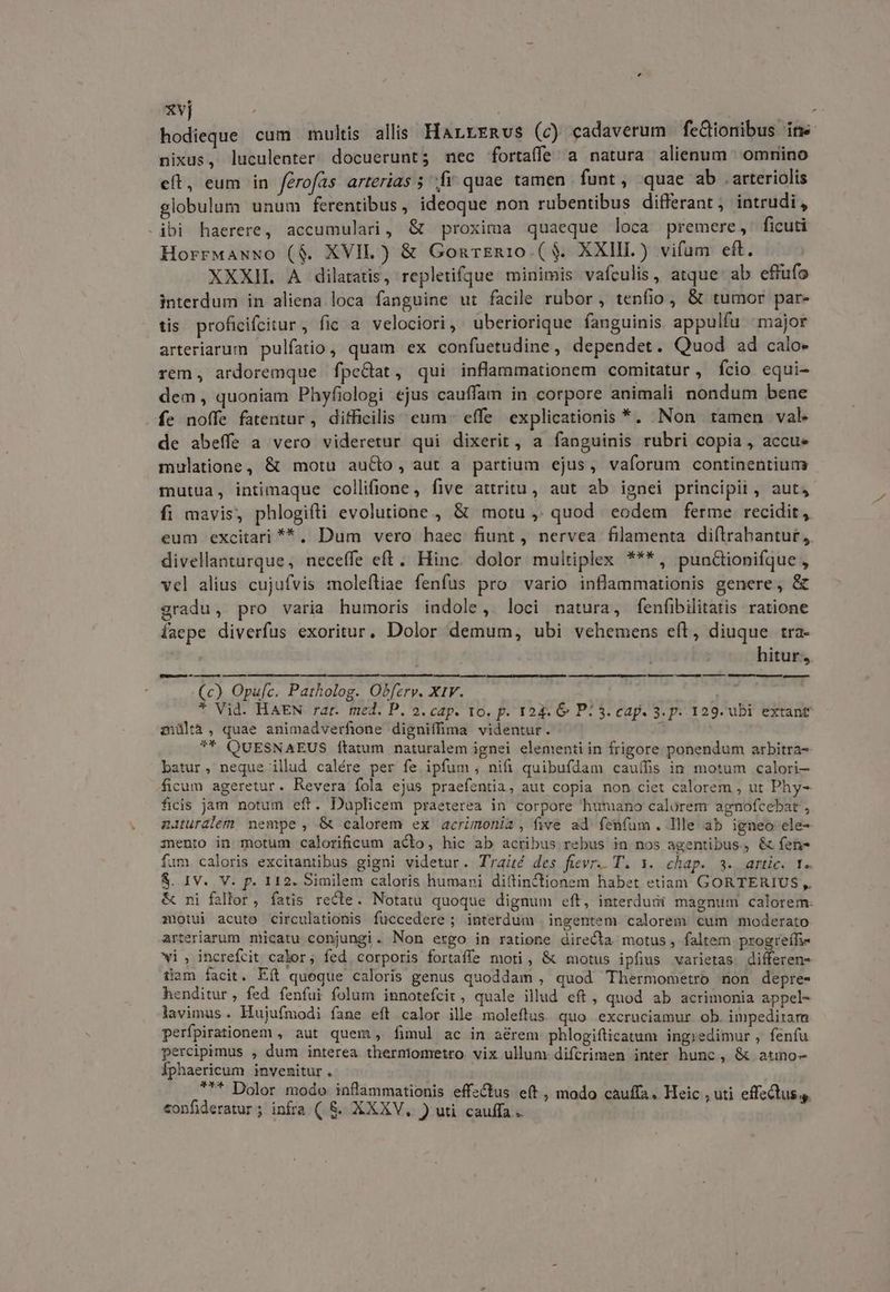 xvj | hdi cum multis alis HarreRvs (c) cadaverum fc&tionibus ins nixus, luculenter docuerunt; nec fortaffe a natura alienum omnino eft, eum in ferofas arterias ; fv quae tamen funt , quae ab arteriolis globulum unum ferentibus, ideoque non rubentibus differant, intrudi, ibi haerere, accumulari, & proxima quaeque loca premere, ficuti Horrwawwo ($. XVII) & GourEn10.($. XXIII) vifam eft. XXXIL A dilatatis, repletifque minimis vafculis, atque. ab effufo interdum in aliena loca fanguine ut facile rubor , tenfio , & tumor par- tis. proficifcitur, fic a velociori, uberiorique fanguinis appulfu major arteriarum pulfatio, quam ex confuetudine, dependet. Quod ad calo» rem, ardoremque fpeGat, qui inflammationem comitatur, fcio equi- dem, quoniam Phyfiologi ejus cauffam in corpore animali nondum bene fe noffe fatentur, difficilis: eum. effe explicationis *. Non tamen val de abeffe a vero videretur qui dixerit, a fanguinis rubri copia , accu mulatione, & motu auCbo, aut a partium ejus, vaforum continentium mutua, intimaque collifione , five attritu, aut ab ignei principit, aut, fi mavis, phlogifti evolutione , & motu ,. quod eodem ferme recidit, eum excitari **. Dum vero haec fiunt, nervea filamenta diílrahantur,. divellanturque, neceffe eft. Hinc. dolor multiplex ***, punctionifque , vcl alius cujufvis moleftiae fenfus pro vario inflammationis genere, & gradu, pro varia humoris indole, loci natura, fenfibilitatis ratione faepe diverfus exoritur, Dolor demum, ubi vehemens eft, diuque tra- hitur, u— 2 —— —— — (c) Opufc. Patholog. Obferv. X1V. i * Vid. HAEN rar. med. P. 2. cap. to. p. 124. 6: P: 3. cap. 3. p. 129. ubi extant mültà, quae animadverfione digniffima videntur. ** QUESNAEUS [tatum naturalem ignei elementi in frigore ponendum arbitra- batur, neque illud calére per fe ipfum; nifi quibufdam cauífis in motum calori— ficum ageretur. Revera fola ejus praefentia, aut copia non ciet calorem , ut Phy- ficis jam notum eft. Duplicem praeterea in corpore humano calorem agnofcebat , naturalem nempe , & calorem ex acrimonia, five ad fenfum. Ille ab igneo ele- mento in motum calorificum acto, hic ab actibus rebus in nos agentibus, & fen- fum caloris excitantibus gigni videtur. Traité des fuüevr. T. 1. chap. 3. artic. T. & ni fallor, fatis recte. Notatu quoque dignum eft, interdudi magnum calorem: motui acuto circulationis fuccedere; interdum | ingentem calorem cum moderato arteriarum miicatu conjungi. Non ergo in ratione directa motus , faltem progreífi- vi, increfcit calor; fed corporis fortaffe moti, & motus ipfius varietas. differen tiam facit. Eft queque caloris genus quoddam , quod Thermometro non depre- henditur, fed fenfui folum innotefcir , quale illud eft, quod ab acrimonia appel- lavimus. Hujufmodi fane eft calor ille moleftus. quo excruciamur ob. impeditam perfpirationem , aut quem, fimul ac in aérem phlogifticatum ingredimur , fenfu percipimus , dum interea therniometro vix ullum difcrimen inter hunc, & atmo- Íphaericum invenitur. . .* Dolor modo inflammationis effz&tus e(t, modo cauffa. Heic , uti effectus s. confideratur ; infra ( &. XXXV. ) uti cauffa. M — —— ————