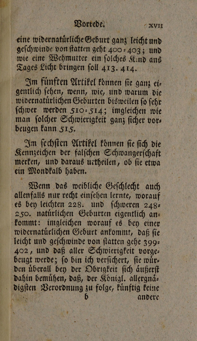 eine widernatuͤrliche Geburt ganz leicht und geſchwinde von ſtatten geht 400 403; und wie eine Wehmutter ein ſolches Kind ans Tages Licht bringen ſoll 413. 414. Im fuͤnften Artikel koͤnnen ſie ganz ei⸗ gentlich ſehen, wenn, wie, und warum die widernatuͤrlichen Geburten bisweilen fo ſehr ſchwer werden 510.514; imgleichen wie man ſolcher Schwierigkeit ganz ſicher vor⸗ beugen kann 515, & Im ſechſten Artikel koͤnnen fie fich die Kennzeichen der falſchen Schwangerſchaft merken, und daraus urtheilen, ob fie etwa ein Mondkalb haben. RER Wenn das weibliche Geſchlecht auch allenfalls nur recht einſehen lernte, worauf es bey leichten 228. und ſchweren 248⸗ 250. natuͤrlichen Geburten eigentlich an⸗ kommt: imgleichen worauf es bey einer widernatuͤrlichen Geburt ankommt, daß ſie leicht und geſchwinde von ſtatten gehe 399: 402, und daß aller Schwierigkeit vorge⸗ beugt werde; ſo bin ich verſichert, ſie wuͤr⸗ den uͤberall bey der Obrigkeit ſich aͤußerſt dahin bemuͤhen, daß, der Koͤnigl. allergnaͤ⸗ digſten Verordnung zu folge, Fünftig keine „ b andere wi