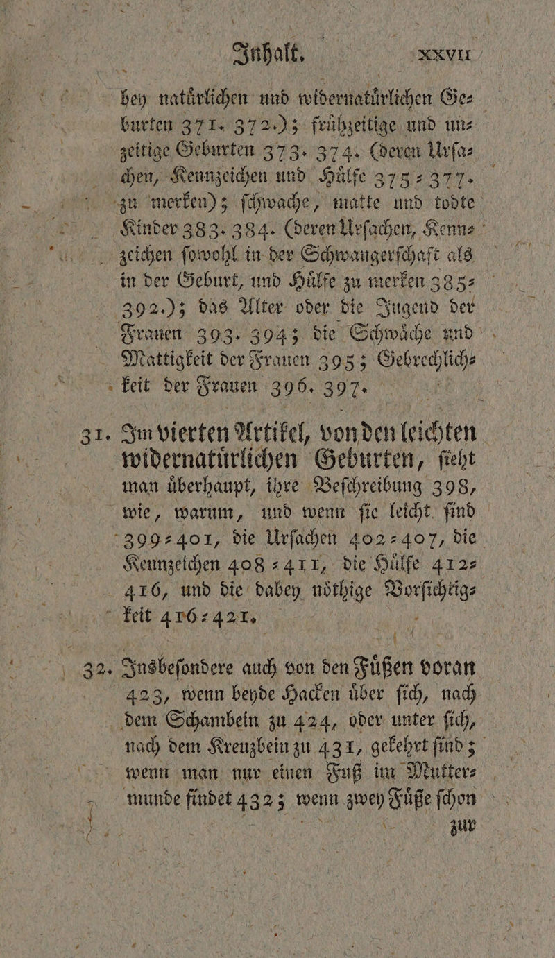 ne | Ut! be naturlichen und wider aka lichen Ge⸗ burten 371. 372); frühzeitige und un⸗ zeitige Geburten 373. 374. CR ie j chen, Kennzeichen und Huͤlfe 3738377. zu merken); ſchwache, matte 18 a Kinder 383. 384. (deren Urſachen, Kenn⸗ zeichen ſowohl in der Schwangerſchaft als in der Geburt, und Huͤlfe zu merken 385: 392.); das Alter oder die Jugend der Frauen 393. 394; die Schwaͤche und Mattigkeit der Frauen 395; Gebrechlich⸗ keit der Frauen 396. 397. | 31. Im vierten Artikel, von den leichten widernatuͤrlichen Geburten, ſieht man uͤberhaupt, ihre Beſchreibung 398, wie, warum, und wenn ſie leicht ſind 399401, die Urſachen 402407, die Kennzeichen 408411, die Huͤlfe 412 416, und die dabey nöthige Vorſichrig⸗ keit 4 16 4. 5 | 4423, wenn beyde Hacken über ſich, nach dem Schambein zu 424, oder unter ſich, nach dem Kreuzbein zu 431, gekehrt find; wenn man nur einen Fuß im Mutter⸗ munde finbet 433; 5 wenn zwey Fuͤße ſchon . zur
