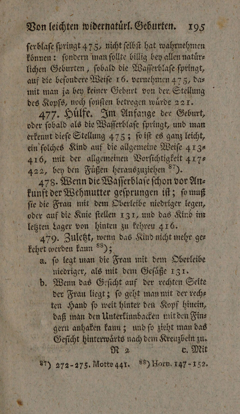 | ſerblaſe ſpringt 47 8 nicht ſelbſt hat wahrnehmen koͤnnen: ſondern man ſollte billig bey allen natuͤr⸗ lichen Geburten, ſobald die Wafft erblaſe ſpringt, auf die beſondere Weiſe 16. vernehmen 475, das mit man ja bey keiner Geburt von der, Stellung . des Kopſs, noch eaten betrogen würde 221. TR. Huͤlfe. Im Anfange der Geburt, oder ſobald als die Waſſerblaſe ſpringt, und man erkennt dieſe Stellung 478; ſo iſt es ganz leicht, ein ſolches Kind auf die allgemeine Weiſe 413 416, mit der allgemeinen Vorſichtigkeit 417. 422, bey den Fügen herauszuziehen ). AIR: Wenn die Waſſerblaſe ſchon vor An⸗ kunft der Wehmutter geſprungen iſt; ſo muß ſie die Frau mit dem Oberleibe niedriger legen, oder auf die Knie ftellen 13 1, und das Kind im lletzten Lager von hinten zu kehren 416. 479. Zuletzt, wenn das Kind nicht mehr ger kehrt werden kann 99); a. fo legt man die Frau mit dem Oberleibe niedriger, als mit dem Gefäße 131. b. Wenn das Geſicht auf der rechten Seite der Frau liegt; ſo geht man mit der rech⸗ ten Hand ſo weit hinter den Kopf hinein, daß man den Unterkinnbacken mit den Fin⸗ gern anhaken kann; und ſo zieht man das 80 cht binterwärte nach dem Kreuzbein zu. N 2 e e Mit 87) 272-275. Motte 441. 88) Horn. 147 152.