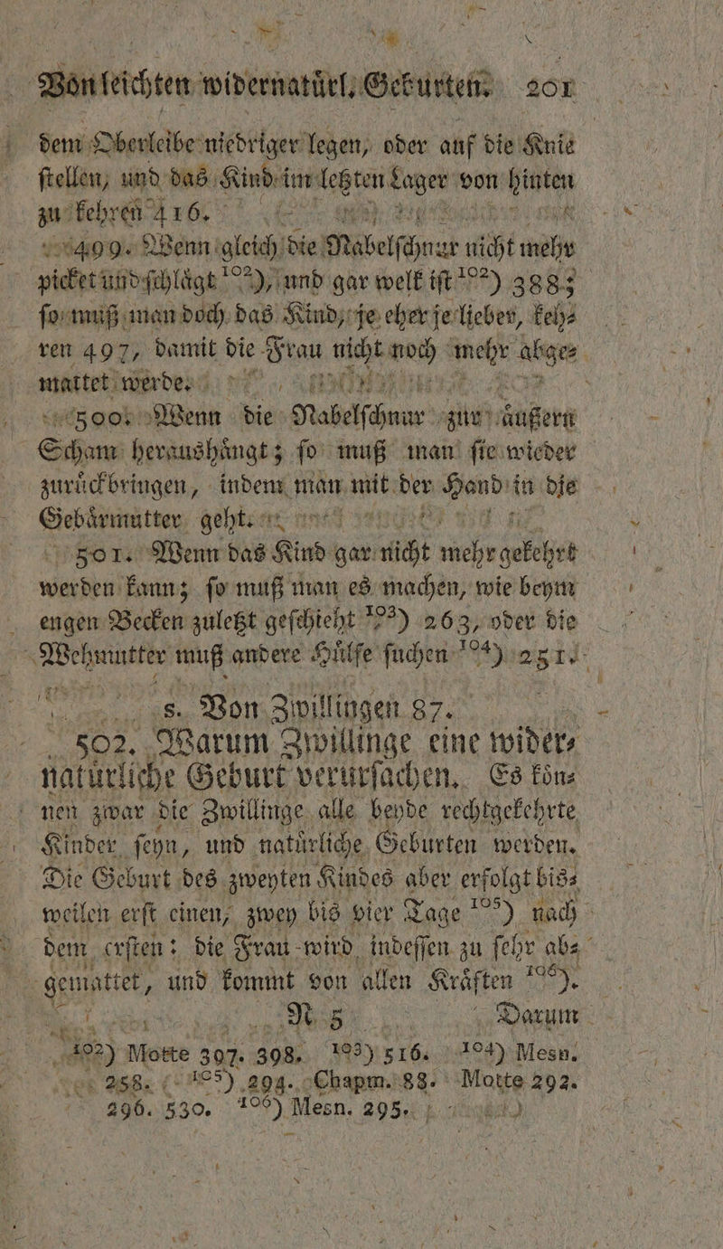 Bonteten wiernatütl, Geburt 201 4 dem Oberleibe niedriger legen, oder auf d die Knie ſtellen, und das Kind im lebten 1 von hinten an RAT. ee 8 409. Wenn gleich die Mabelſchnar niht ele picket und ſchlaͤgt 2), und gar welk iſt 82) 3885 ſo muß man doch das Kind, je eher je lieber, keh⸗ ren 497, damit die Fran ncht noch ag abge | wuttet rde een ; 500. Wenn die Rabelſchnur zur Aüßert Scham heraushuͤngt; ſo muß man ſie wieder zuruͤckbringen, indem man mit der nde in die 8 Sehne re ange 501. Wenn das Kind gar nicht 1000 gekehrt werden kann; ſo muß man es machen, wie beym engen Becken zuletzt geſchieht 5) 263, oder die i ke de muß andere Huͤlſe ſuchen 9 2 5 I Fr 1 s. Von Zwill ingen 87. 02. Warum Zwillinge eine wider; | natürliche Geburt verurſachen. Es koͤn⸗ nei zwar d die Zwillinge alle beyde rechtgekehrte Kinder, ſeyn, und naturliche Geburten werden. weilen erſt einen, zwey bis vier Tage 1050 fach dem erſten: die Frau wird indeſſen zu ſehr abs gemiattet, und kommt von allen Kräften su bite; Be Darum a Motte 307. 1 5 103) 5165 104) Mesn. 258. 5) 29g. Chapm. 88. Motte 292. 296. 330. 9 55 Mesn, 295% u)