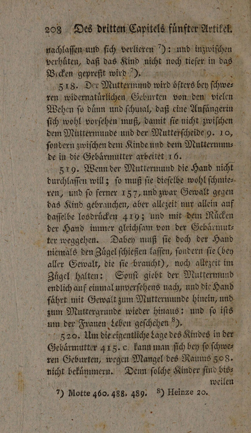 * N * nachlaſſen und ſich verlieren 9 und inzwiſchen verhuͤten, daß das Kind a noch be in 8% Becken gepreßt wird ). ren widernatürlichen Geburten von den vielen de in die Gebaͤrmutter arbeitet 16. 519. Wenn der Muttermund die N nicht ren, und ſo 1 5 157, und zwar Gewalt gegen daffelbe losdruͤcken 419; und mit dem Rücken. der Hand immer gleichſam von der Gebaͤrmut⸗ ter weggehen. Dabey muß fie doch der Hand aller Gewalt, die ſie braucht), noch allezeit im Zuͤgel halten: Sonſt giebt der Muttermund endlich auf einmal unverſehens nach, und die Hand fährt: mit Gewalt zum Muttermunde hinein, und zum Muttergrunde wieder hinaus: und 0 a ‚ame der Frauen Leben gefchehen De eee 520. Um die eigentliche Lage des Kindes i in der ren Geburten, wegen Mangel des Raums 308. nicht hekuͤmmern. e ſonche Kinder ſind bis⸗ n | weilen 7) Motte 460. 488. 439 8) Heinze 20. 7