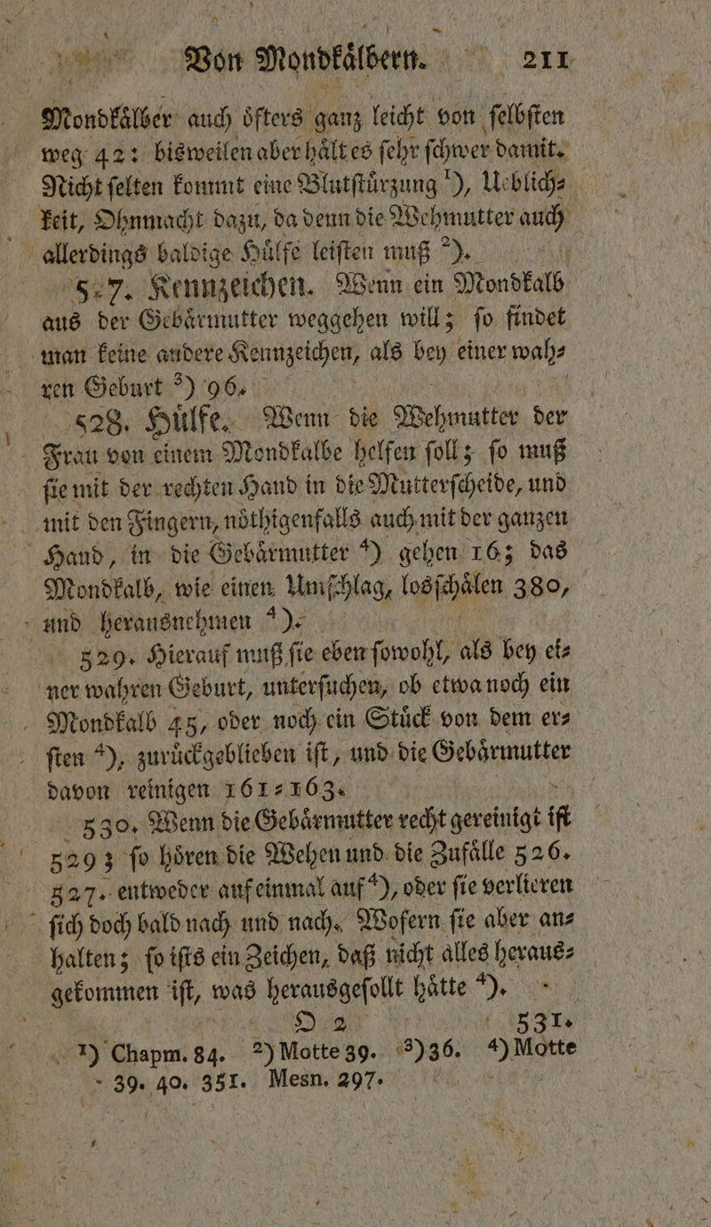 \ N ua Von Wordtilbern. n 30 Mordkölber auch oͤfters ganz leicht von ſelbſten weg 42 : bisweilen aber haͤlt es ſehr ſchwer damit. Nicht ſelten kommt eine Blutſtuͤrzung! ), Us blich⸗ b keit, Ohnmacht dazu, da denn die Wehmutter au | 0 ehe baldige Hülfe leiſten muß). 5 7. Kennzeichen. Wenn ein Mondkalb 1055 der Gebärmutter weggehen will; ſo findet man keine andere Küchen als ben einer wah⸗ ren Geburt ) 96. 828. Huͤlfe. Wenn die Wehmutter der N Feat von einem Mondkalbe helfen ſoll; fo muß ſie mit der rechten Hand in die Mutterſcheide, und Hand, in die Gebaͤrmutter ) gehen 16; das Mondkalb, wie einen Umſchlag, los cken 380, und herausnehmen ). 5329. Hierauf muß ſie chen ſowohl, als bey etz ner wahren Geburt, unterſuchen, ob etwa noch ein Mond kalb 45, oder noch ein Stuͤck von dem ers ſten ), zurückgeblieben iſt, und die Gebärmutter 1 reinigen 161163. 6 | 30. Wenn die Gebaͤrmutter recht l ik RN 3 ſo hören die Wehen und die Zufälle 526. 827. entweder auf einmal auf ), oder fie verlieren ſich doch bald nach und nach. Wofern ſie aber an⸗ halten; ſo iſts ein Zeichen, daß nicht alles heraus⸗ kommen ift was 8 hätte 85 5 3 1) Chapm. 34. >) Make: 39. 36. 0 ere 39. 40. 381. Mesn. 297 2 *