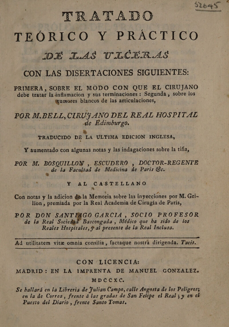 HA 2 5 ' TRATADO llas: TEÓRICO Y PRÁCTICO DE LAS UILCERAS CON LAS DISERTACIONES SIGUIENTES: PRIMERA, SOBRE EL MODO CON QUE EL CIRUJANO debe tratar la inflamacion y sus terminaciones : Segunda , sobre los @umores blancos de las articulaciones, POR M.BELL, CIRU$ANO DEL REAL HOSPITAL | de Edimburgo. &gt;» ., TRADUCIDO DE LA ULTIMA EDICION INGLESA, - Y aumentado con algunas notas y las indagaciones sobre la tiña, POR M. BOSQUILLON , ESCUDERO , DOCTOR-REGENTE ae la Facultad de Medicina de Paris &amp;c. A : Y AL CASTELLANO = Con notas y la adicion dé la Memoria sobre las inyecciones por M. Gri- llon , premiada por la Real Academia de Cirugía de París, POR DON SANTIAGO GARCIA , SOCIO PROFESOR de la Real Sociedad Bascongada , Médico que ha sido de los Reales Hospitales, $ al presente de la Real Inclusa. Ad utilitatem vite omnia consilia, factaque nostra dirigenda. Tacit. CON LICENCIA: | MADRID : EN LA IMPRENTA DE MANUEL GONZALEZ. | Mo Cee Cie Se hallará en la Libreria de fulian Campo, calle Angosta de los Peligros; en la de Correa, frente á las gradas de San Felipe el Real ; y en eb Puesto del Diario , frente Santo Tomas.