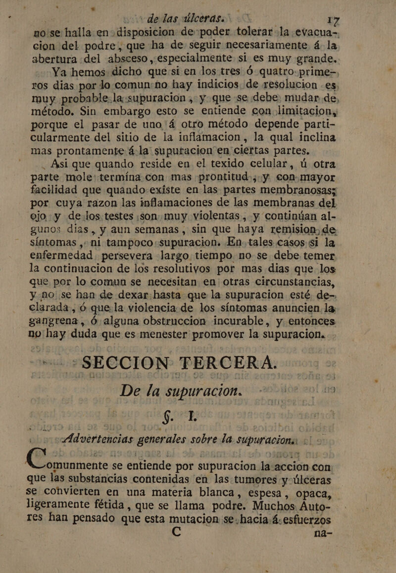 bi &gt; ; 3 | yyvdedas albcerasi &lt;u 17 no'se halla en disposicion de poder tolerar la evacua-, cion del podre, que ha de seguir necesariamente 4 la abertura del absceso, especialmente si es muy grande, Ya hemos: dicho que si en los tres Ó quatro: prime- ros dias por lo.comun:no hay indicios. de resolucion -es. muy probable. la:supuracion , y que se debe: mudar de, método. Sin embargo esto se entiende con limitacion, porque el pasar de uno 'á otro método depende parti- cularmente del sitio de la inflamacion, la qual inclina mas prontamente 4:la suputacion en ciertas partes. _ Asi que quando reside en el texido celular, u otra parte mole: termína con mas prontitud-,. y. con mayor facilidad que quando existe en las partes membranosas; por cuya razon las inflamaciones de las membranas del ojo y de.los.testes son muy violentas , y continúan al- gunos días, y aun semanas, sin que haya remision,de síntomas ,+ ni tampoco :supuracion. En. tales casos si la enfermedad, persevera largo tiempo. no se debe temer la continuacion de los resolutiyos por mas dias que los que por lo comun se necesitan en otras circunstancias, y no se han de dexar:hasta que la supuracion esté. de-. clarada, ó que:la violencia. de los síntomas anuncien, la gangrena, Ó alguna obstruccion incurable, y. entonces no hay duda que es menester promover la supuracion. INE SESCION PUROERA: De la supuracion. asilos en si GR Advertencias generales sobre la. supuracions: «| - e gica se entiende por supuracion la accion con que las substancias contenidas en las tumores y úlceras — se convierten en una materia blanca, espesa, opaca, ligeramente fétida , que se llama podre. Muchos: Auto- res han pensado que esta mutacion se-hacia.4-esfuerzos Cc na-