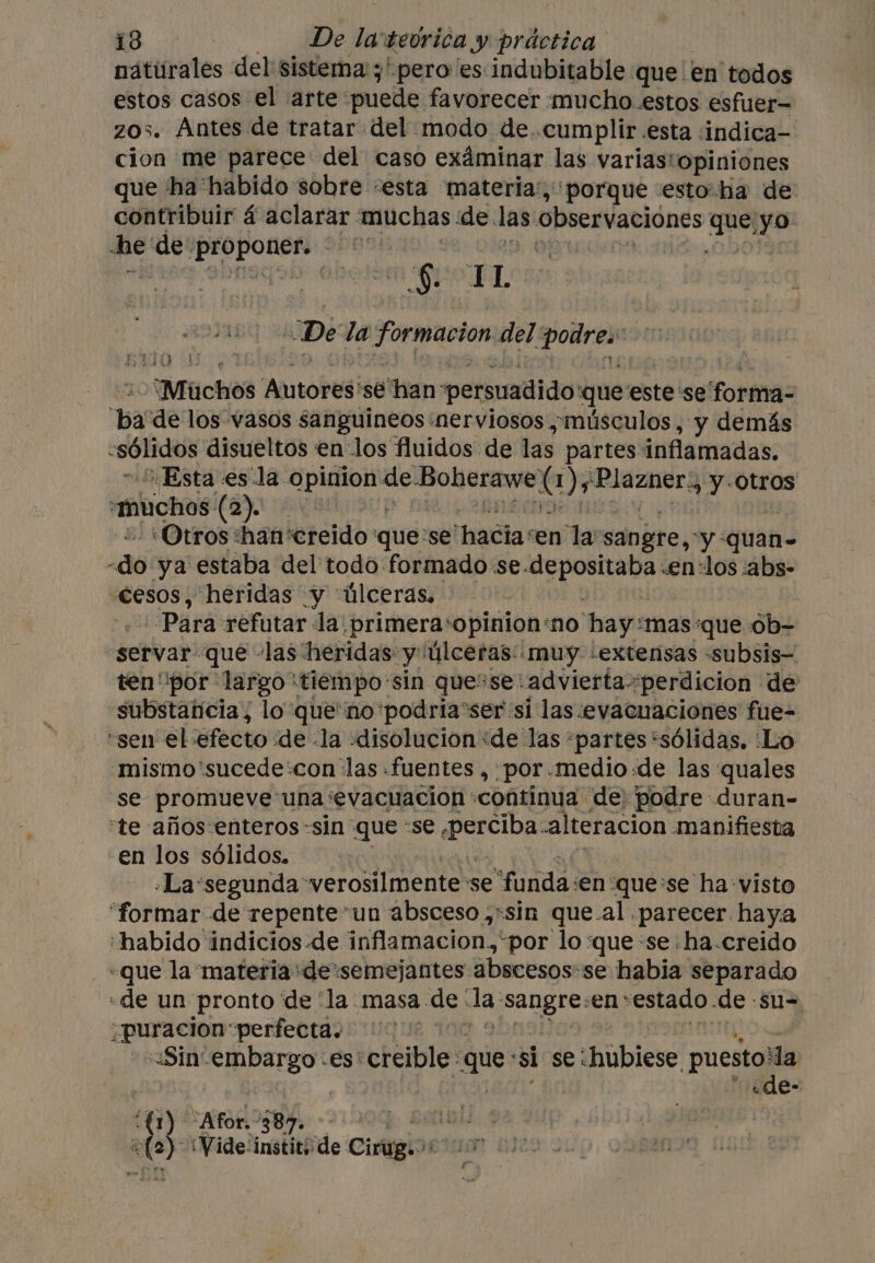 natiirales del sistema: ;' pero es indubitable que en todos estos casos el arte puede favorecer mucho. estos esfuer— zos. Antes de tratar del modo de..cumplir esta :indica- cion me parece del caso exáminar las variastopiniones que ha habido sobre «esta materia’, porque esto ha de: contribuir á aclarar. muchas de. las observaciones ba yo he' de ot ana 900 mE wii Sho “De la Formación del di Muchos “Autores sé han persuadido que este se Foner ‘ba de los vasos sanguineos ‘nerviosos ,musculos , y demás «sólidos disueltos en los fluidos de las partes inflamadas. Esta esla. opinion de. midi Ds cate y Otros ‘muchos (2). ‘Otros :han'creido que: se haciaren lasangre, “y quan- a6 ya estaba del todo formado se. arta pido «en:los :abs- «cesos, heridas y úlceras, Para refutar la. _primera‘opinion‘no hay: mas ‘que 0b- servar que ‘las heridas y úlceras: muy -extensas -subsis- ten'por largo ‘tiempo: sin quese: advierta: *perdicion de «substancia, lo queno podria'ser si las.:evacuaciones fue- “sen el éfecto ‘de la -disolucion «de las «partes “sólidas. Lo mismo ‘sucede:con las fuentes , por.medio de las quales ‘se promueve una: ‘evacuacion ‘continua de) podre duran- “te años-enteros-sin que ‘se perch alteracion manifiesta -en los sólidos. «La'segunda: verosilmente se “funda en' :que:se ha visto ‘formar de repente”un absceso ,«sin que.al parecer haya habido indicios de inflamacion* por lo:que: se:ha.creido «que la materia'de:semejantes abscesos:se habia separado «de un pronto de “la: masa. de: da: ae eer en; estado. de -su- ¿puracion perfecta. Sin: ares es: creible: que: ‘si se: shubiese puesto! da «de- Y “Afor,- 387. te \Wide-institi de Cinigio