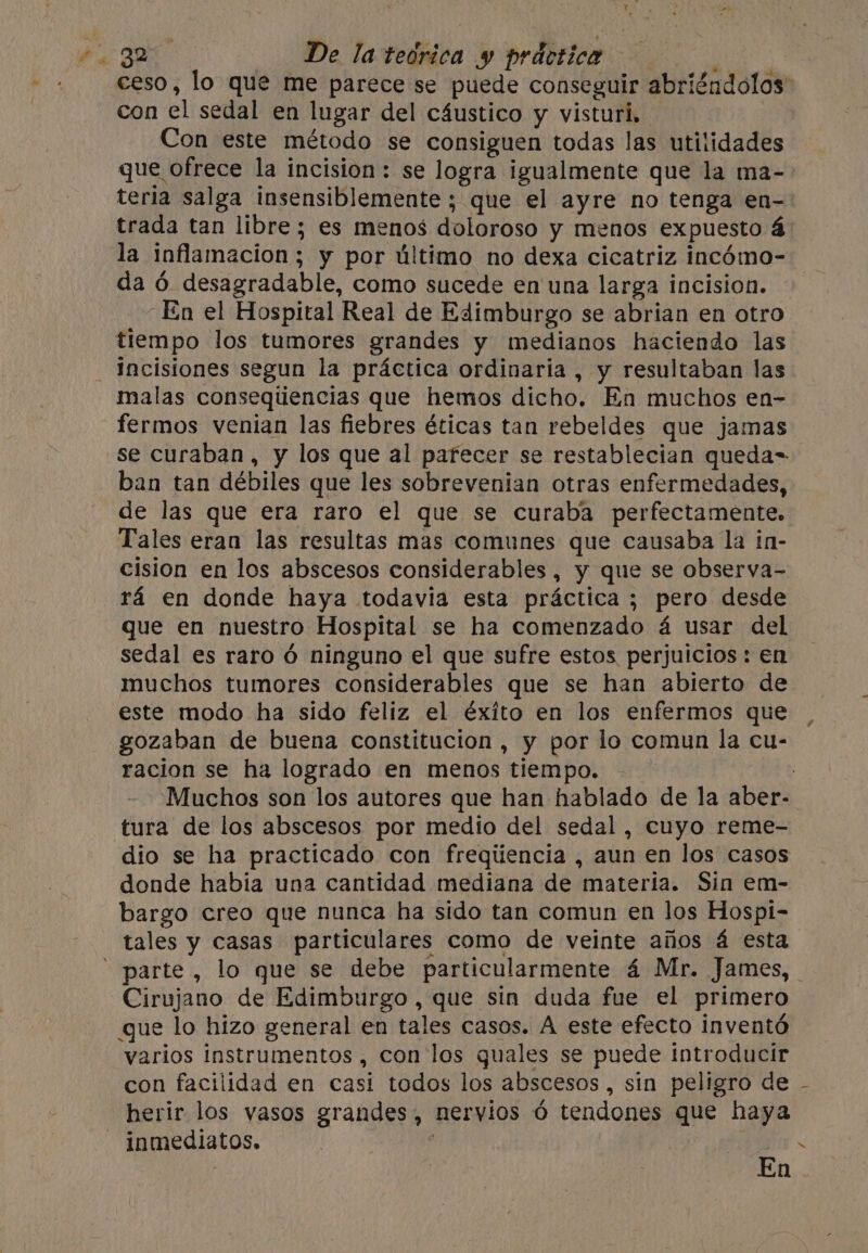 ceso, lo que me parece se puede conseguir abriéndolos’ con el sedal en lugar del cáustico y visturi. Con este método se consiguen todas las utilidades que ofrece la incision: se logra igualmente que la ma- teria salga insensiblemente ; que el ayre no tenga en- trada tan libre; es menos doloroso y menos expuesto á la inflamacion; y por último no dexa cicatriz incómo- da ó desagradable, como sucede en una larga incision. En el Hospital Real de Edimburgo se abrian en otro tiempo los tumores grandes y medianos haciendo las _Jacisiones segun la práctica ordinaria , y resultaban las malas conseqtiencias que hemos dicho. En muchos en- fermos venian las fiebres éticas tan rebeldes que jamas se curaban, y los que al pafecer se restablecian queda= ban tan débiles que les sobrevenian otras enfermedades, de las que era raro el que se curaba perfectamente. Tales eran las resultas mas comunes que causaba la in- cision en los abscesos considerables, y que se observa- rá en donde haya todavia esta práctica ; pero desde que en nuestro Hospital se ha comenzado á usar del sedal es raro 6 ninguno el que sufre estos perjuicios : en muchos tumores considerables que se han abierto de este modo ha sido feliz el éxito en los enfermos que gozaban de buena constitucion, y por lo comun la cu- racion se ha logrado en menos tiempo. Muchos son los autores que han hablado de la aber- tura de los abscesos por medio del sedal, cuyo reme- dio se ha practicado con freqiiencia , aun en los casos donde habia una cantidad mediana de materia. Sin em- bargo creo que nunca ha sido tan comun en los Hospi- tales y casas particulares como de veinte años á esta parte, lo que se debe particularmente 4 Mr. James, _ Cirujano de Edimburgo, que sin duda fue el primero que lo hizo general en tales casos. A este efecto inventó varios instrumentos, con los quales se puede introducir con facilidad en casi todos los abscesos, sin peligro de herir los vasos grandes, nervios 6 tendones que haya inmediatos. ye En