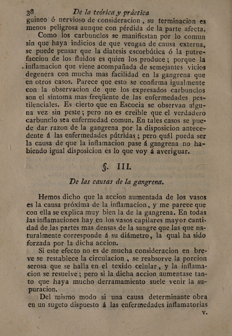 guineo 6 nervioso de consideracion , su terminación es - menos peligrosa aunque con pérdida de la parte afecta, -Como- los carbunclos se manifiestan por lo comun sin que haya indicios de que vengan de causa externa, se puede pensar que la diatesis escorbútica 6 la putre- faccion de los fluidos es quien los produce; porque la - inflamacion que viene acompañada de semejantes vicios degenera con mucha mas facilidad en la gangrena que en otros casos. Parece que esto se confirma igualmente con la observacion de que los expresados carbunclos son el síntoma mas freqiiente de las enfermedades pes- tilenciales. Es cierto que en Escocia se observan aigu- na vez sin peste; pero no es creible que el verdadero carbunclo sea enfermedad comun. En tales casos se pue- de dar razon de la gangrena por la disposicion antece- dente 4 las enfermedades pútridas ; pero qu4l pueda ser la causa de que la inflamacion pase 4 gangrena no ha- biendo igual disposicion es lo que voy á averiguar. it E I. A on De las causas de la gangrena. Hemos dicho que la accion aumentada de los vasos es la causa proxima de la inflamacion, y me parece que con ella se explica muy bien la de la gangrena. En todas. las inflamaciones hay en los-vasos capilares mayor Canti- dad de las partes mas densas de la sangre que las que na- turalmente corresponde 4 su diámetro, la qual ha sido forzada por la dicha accion. | Si este efecto no es de mucha consideracion en bre- ve se restablece la circulacion , se reabsorve la porcion serosa que se halla en el texido celular, y la inflama- cion se resuelve ; pero si la dicha accion aumentase tan- to que haya mucho derramamiento suele venir la su- puracion. | | Del mismo modo si una causa determinante obra en un sugeto dispuesto á las enfermedades inflamatorias Vv. /