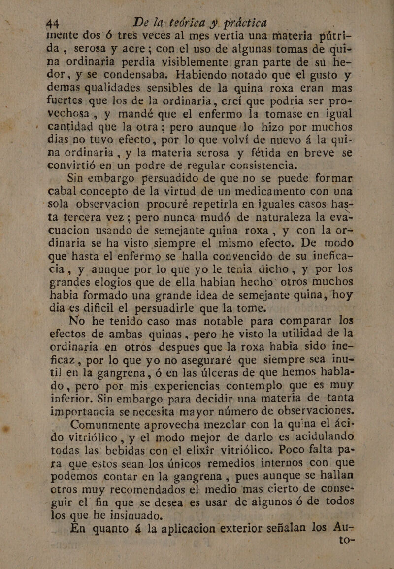 mente dos'Ó tres veces al mes vertia una: materia pútri- da, serosa y acre; con el uso de algunas tomas de qui- na “ordinaria perdia visiblemente. gran parte de su he- dor, y se condensaba. Habiendo notado que el gusto y demas qualidades sensibles de la quina roxa eran mas fuertes que los de la ordinaria, creí que podria ser pro- — vechosa., y mandé que el enfermo la tomase en igual cantidad. que la otra; pero aunque:lo hizo por muchos dias no tuvo efecto, por lo que volví de nuevo 4 la qui- na ordinaria, y la materia serosa y fétida en breve se . convirtió en un podre de regular consistencia. Sin embargo persuadido de que no se puede formar cabal concepto de la virtud de un medicamento con una ‘sola observacion procuré repetirla en iguales casos has- ta tercera vez; pero nunca mudó de naturaleza la eva- cuacion usando de semejante quina roxa, y con la or= _ dinaria se ha visto siempre el mismo efecto. De modo que hasta el enfermo se halla convencido de su inefica- cia, y aunque por lo que yo le tenia dicho, y por los grandes elogios que de ella habian hecho’ otros muchos habia formado una grande idea de semejante quina, oy dia es dificil el persuadirle que la tome. No he tenido caso mas notable para comparar lol efectos de ambas quinas , pero he visto la utilidad de la ordinaria en otros despues que la roxa habia sido ine- ficaz , por lo que yo no aseguraré que siempre sea inu= til en la gangrena, ó en las úlceras de que hemos habla- do, pero por mis experiencias contemplo que es muy inferior. Sin embargo para decidir una materia de tanta importancia se necesita mayor número de observaciones. . Comunmente aprovecha mezclar con la quina el áci- do vitriólico , y el modo mejor de darlo es acidulando todas las: bebidas con el elixir vitriólico. Poco falta pa- ra que estos sean los únicos remedios internos con que podemos contar en la gangrena , pues aunque se hallan otros muy recomendados el medio 'mas cierto. de conse- -guir el fin que se desea es usar de algunos 6 de todos los que he insinuado. | En quanto á la aplicacion exterior señalan los Au- to-