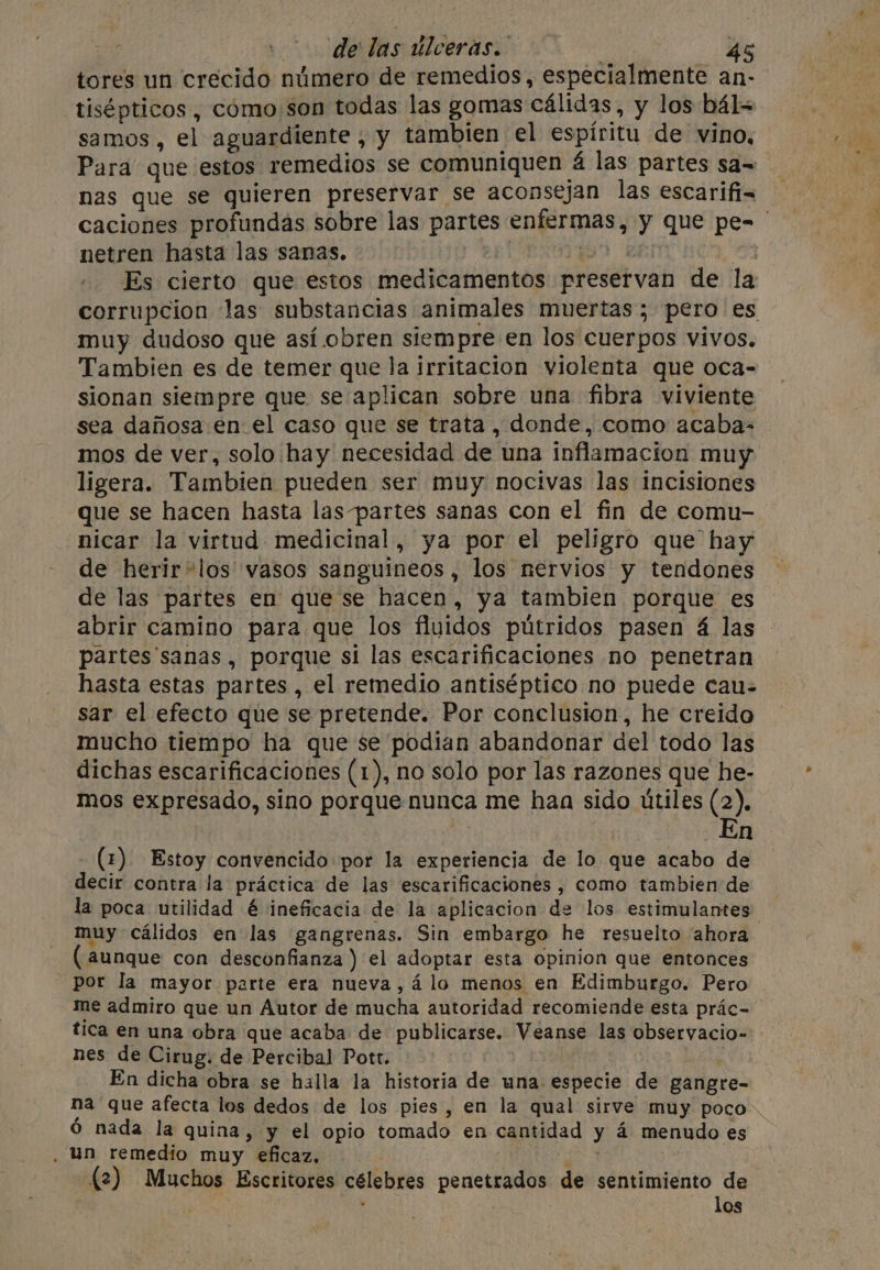 uf delas úlceras. 5 tores un crecido número de remedios, especialmente an- tisépticos , como son todas las gomas cálidas, y los bál= samos , el aguardiente , y tambien el espíritu de vino, Para que estos remedios se comuniquen á las partes sa~ nas que se quieren preservar se aconsejan las escarifi= caciones profundas sobre las partes enfermas, y que pe-_ netren hasta las sanas. PERO kant hea Es cierto que estos medicamentos preservan de la corrupcion Jas substancias animales muertas; pero es muy dudoso que así obren siempre en los cuerpos vivos. Tambien es de temer que la irritacion violenta que oca- sionan siempre que se aplican sobre una fibra viviente sea dañosa en el caso que se trata , donde, como acaba- mos de ver, solo hay necesidad de una inflamacion muy ligera. Tambien pueden ser muy nocivas las incisiones que se hacen hasta las-partes sanas con el fin de comu- nicar la virtud medicinal, ya por el peligro que hay de herir*los vasos sanguineos, los nervios y tendones de las partes en que se hacen, ya tambien porque es abrir camino para que los fluidos pútridos pasen á las partes sanas, porque si las escarificaciones no penetran hasta estas partes , el remedio antiséptico no puede cau: sar el efecto que se pretende. Por conclusion, he creido mucho tiempo ha que se podian abandonar del todo las dichas escarificaciones (1), no solo por las razones que he- mos expresado, sino porque nunca me haa sido utiles (2), n - (2) Estoy convencido por la experiencia de lo que acabo de decir contra la práctica de las escarificaciones , como tambien de la poca utilidad é ineficacia de la aplicacion de los estimulantes: muy cálidos en las gangrenas. Sin embargo he resuelto ahora (aunque con desconfianza ) el adoptar esta opinion que entonces _Por la mayor parte era nueva,á lo menos en Edimburgo. Pero me admiro que un Autor de mucha autoridad recomiende esta prác- tica en una obra que acaba de publicarse. Veanse las observacio= nes de Cirug. de Percibal Pott. : En dicha obra se halla la historia de una especie de gangre- na que afecta los dedos de los pies, en la qual sirve muy poco. 6 nada la quina, y el opio tomado en cantidad y 4 menudo es . un remedio muy eficaz. es . {2) Muchos Escritores célebres penetrados de sentimiento de los